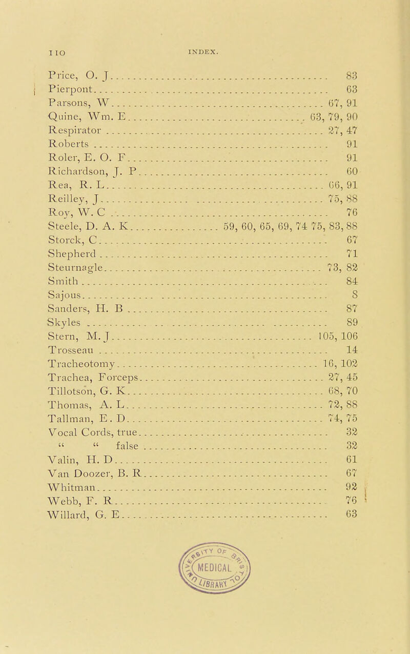 I IO Price, O. J 83 Pierpont 63 Parsons, W 67, 91 Quine, Wm. E . 63, 79, 90 Respirator ' 27, 47 Roberts 91 Roler, E. O. F 91 Richardson, J. P 60 Rea, R. L 66, 91 Reilley, J 75, 88 Roy, W. C .Ji,. 76 Steele, D. A. K 59, 60, 65, 69, 74 75, 83, 88 Storck, C... ; '. 67 Shepherd 71 Steurnagle 4 73, 82 Smith 84 Sajous 8 Sanders, H. B 87 Skyles 89 Stern, M.J 105, 106 Trosseau 14 Tracheotomy ! 16, 102 Trachea, Forceps 27, 45 Tillotso'n, G. K 68, 70 Thomas, A. L 72, 88 Tallman, E. D 74, 75 Vocal Cords, true 32 « « false 32 Valin, H. D 61 Van Doozer, B. R 67 Whitman 92 Webb, F. R 76 Willard, G. E 63