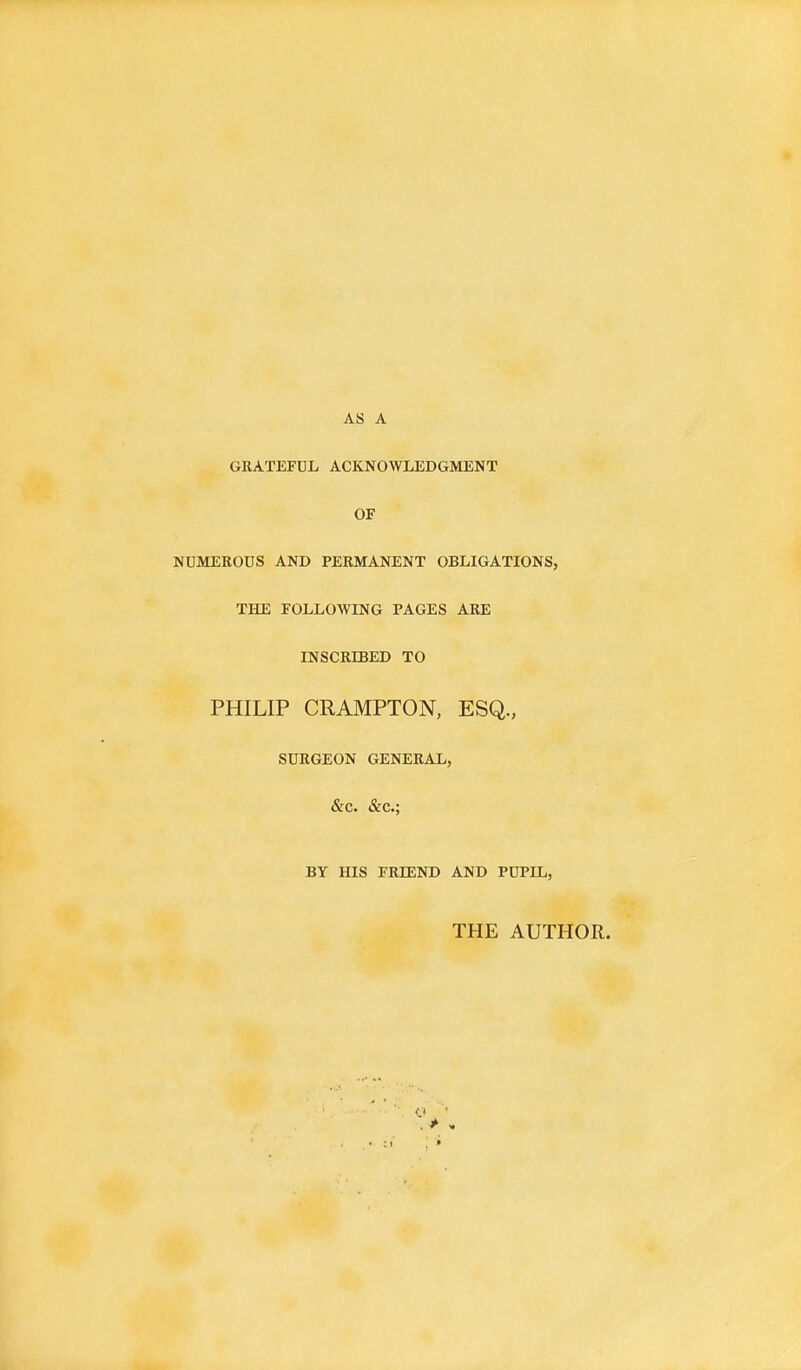 AS A GRATEFUL ACKNOWLEDGMENT OF NUMEROUS AND PERMANENT OBLIGATIONS, THE FOLLOWING PAGES ARE INSCRIBED TO PHILIP CRAMPTON, ESQ., SURGEON GENERAL, &C. &c; BY HIS FRffiND AND PUPIL, THE AUTHOR.