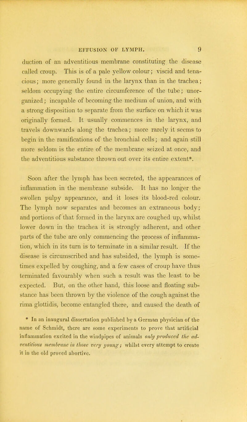 duct ion of an adventitious membrane constituting the disease called croup. This is of a pale yellow colour; viscid and tena- cious; more generally found in the larynx than in the trachea; seldom occupying the entire circumference of the tube; unor- ganized ; incapable of becoming the medium of union, and with a strong disposition to separate from the surface on which it was originally formed. It usually commences in the larynx, and travels downwards along the trachea; more rarely it seems to begin in the ramifications of the bronchial cells; and again still more seldom is the entire of the membrane seized at once, and the adventitious substance thrown out over its entire extent*. Soon after the lymph has been secreted, the appearances of inflammation in the membrane subside. It has no longer the swollen pulpy appearance, and it loses its blood-red colour. The lymph now separates and becomes an extraneous body; and portions of that formed in the larynx are coughed up, whilst lower down in the trachea it is strongly adherent, and other parts of the tube are only commencing the process of inflamma- tion, which in its turn is to terminate in a similar result. If the disease is circumscribed and has subsided, the lymph is some- times expelled by coughing, and a few cases of croup have thus terminated favourably when such a result was the least to be expected. But, on the other hand, this loose and floating sub- stance has been thrown by the violence of the cough against the rirna glottidis, become entangled there, and caused the death of * In an inaugural dissertation published by a German physician of the name of Schmidt, there are some experiments to prove that artificial inflammation excited in the windpipes of animals only produced the ad- ventitious membrane in those very young; whilst every attempt to create it in the old proved abortive.