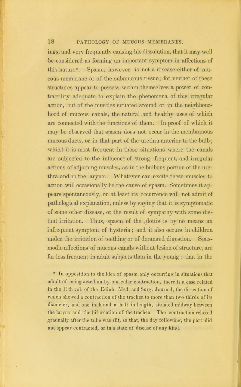 ings, and very frequently causing his dissolution, that it may well ■be considered as forming an important symptom in affections of this nature*. Spasm, however, is not a disease either of mu- cous membrane or of the submucous tissue; for neither of these structures appear to possess within themselves a power of con- tractility adequate to explain the phenomena of this irregular action, but of the muscles situated around or in the neighbour- hood of mucous canals, the natural and healthy uses of which are connected with the functions of them. In proof of which it may be observed that spasm does not occur in the membranous mucous ducts, or in that part of the urethra anterior to the bulb ; whilst it is most frequent in those situations where the canals are subjected to the influence of strong, frequent, and irregular actions of adjoining muscles, as in the bulbous portion of the ure- thra and in the larynx. Whatever can excite these muscles to action will occasionally be the cause of spasm. Sometimes it ap- pears spontaneously, or at least its occurrence will not admit of pathological explanation, unless by saying that it is symptomatic of some other disease, or the result of sympathy with some dis- tant irritation. Thus, spasm of the glottis is by no means an infrequent symptom of hysteria; and it also occurs in children under the irritation of teething or of deranged digestion. Spas- modic affections of mucous canals without lesion of structure, are far less frequent in adult subjects than in the young : that in the * In opposition to the idea of spasm only occurring- in situations that admit of being acted on by muscular contraction, there is a case related in the 11th vol. of the Ediub. Med. and Surg. Journal, the dissection of which shewed a contraction of the trachea to more than two-thirds of its diameter, and one inch and a half in length, situated midway between the larynx and the bifurcation of the trachea. The contraction relaxed gradually after the tube was slit, so that, the day following, the part did not appear contracted, or in a state of disease of any kind.