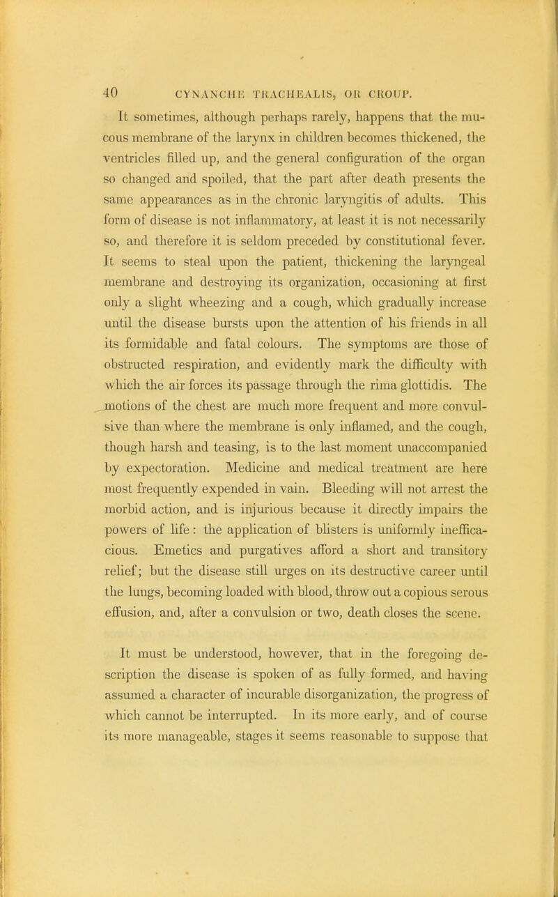 It sometimes, although perhaps rarely, happens that the mu- cous membrane of the larynx in children becomes thickened, the ventricles filled up, and the general configuration of the organ so changed and spoiled, that the part after death presents the same appearances as in the chronic laryngitis of adults. This form of disease is not inflammatory, at least it is not necessarily so, and therefore it is seldom preceded by constitutional fever. It seems to steal upon the patient, thickening the laryngeal membrane and destroying its organization, occasioning at first only a slight wheezing and a cough, which gradually increase until the disease bursts upon the attention of his friends in all its formidable and fatal colours. The symptoms are those of obstructed respiration, and evidently mark the difficulty with which the air forces its passage through the rima glottidis. The motions of the chest are much more frequent and more convul- sive than where the membrane is only inflamed, and the cough, though harsh and teasing, is to the last moment unaccompanied by expectoration. Medicine and medical treatment are here most frequently expended in vain. Bleeding will not arrest the morbid action, and is injurious because it directly impairs the powers of life: the application of blisters is uniformly ineffica- cious. Emetics and purgatives afford a short and transitory relief; but the disease still urges on its destructive career until the lungs, becoming loaded with blood, throw out a copious serous effusion, and, after a convulsion or two, death closes the scene. It must be understood, however, that in the foregoing de- scription the disease is spoken of as fully formed, and having assumed a character of incurable disorganization, the progress of which cannot be interrupted. In its more early, and of course its more manageable, stages it seems reasonable to suppose thai