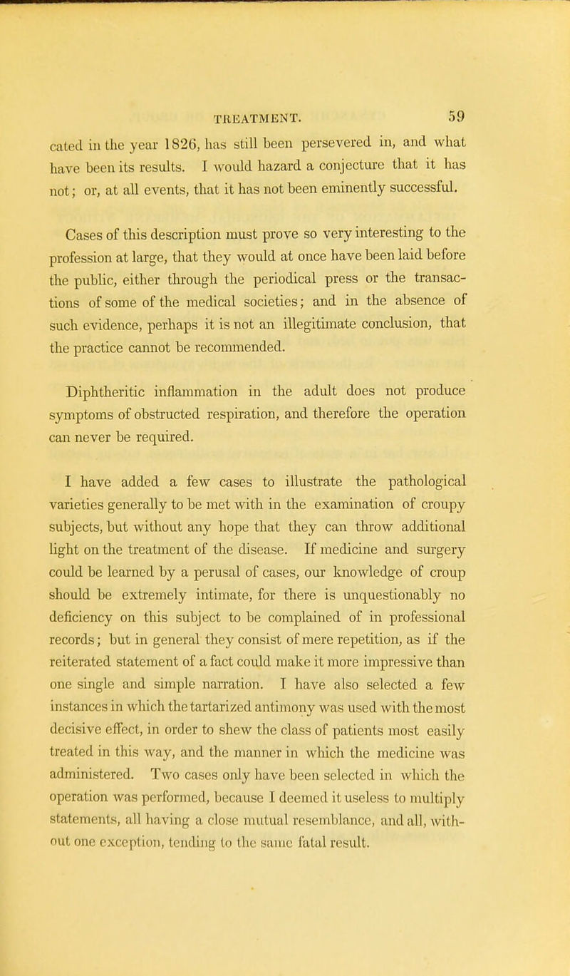 cated in the year 1826, has still been persevered in, and what have been its results. I would hazard a conjecture that it has not; or, at all events, that it has not been eminently successful. Cases of this description must prove so very interesting to the profession at large, that they would at once have been laid before the public, either through the periodical press or the transac- tions of some of the medical societies; and in the absence of such evidence, perhaps it is not an illegitimate conclusion, that the practice cannot be recommended. Diphtheritic inflammation in the adult does not produce symptoms of obstructed respiration, and therefore the operation can never be required. I have added a few cases to illustrate the pathological varieties generally to be met with in the examination of croupy subjects, but without any hope that they can throw additional light on the treatment of the disease. If medicine and surgery could be learned by a perusal of cases, our knowledge of croup should be extremely intimate, for there is unquestionably no deficiency on this subject to be complained of in professional records; but in general they consist of mere repetition, as if the reiterated statement of a fact could make it more impressive than one single and simple narration. I have also selected a few instances in which the tartarized antimony was used with the most decisive effect, in order to shew the class of patients most easily treated in this way, and the manner in which the medicine was administered. Two cases only have been selected in which the operation was performed, because I deemed it useless to multiply Statements, all having a close mutual resemblance, and all, with- out one exception, tending to (lie same fatal result.