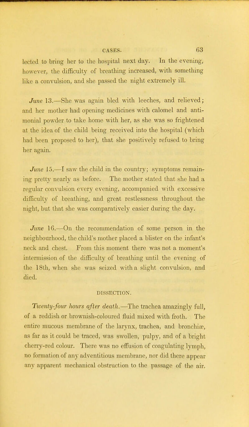 leeted to bring her to the hospital next day. In the evening, however, the difficulty of breathing increased, with something like a convulsion, and she passed the night extremely ill. June 13.—She was again bled with leeches, and relieved; and her mother had opening medicines with calomel and anti- monial poAvder to take home with her, as she was so frightened at the idea of the child being received into the hospital (which had been proposed to her), that she positively refused to bring her again. June 15.—I saw the child in the country; symptoms remain- ing pretty nearly as before. The mother stated that she had a regular convulsion every evening, accompanied with excessive difficulty of breathing, and great restlessness throughout the night, but that she was comparatively easier during the day. June 1G.—On the recommendation of some person in the neighbourhood, the child's mother placed a blister on the infant's neck and chest. From this moment there was not a moment's intermission of the difficulty of breathing until the evening of the 18th, when she was seized with a slight convulsion, and died. DISSECTION. Twenty-four hours after death.—The trachea amazingly full, of a reddish or brownish-coloured fluid mixed with froth. The entire mucous membrane of the larynx, trachea, and bronchia?, as far as it could be traced, was swollen, pulpy, and of a bright cherry-red colour. There was no effusion of coagulating lymph, no formation of any adventitious membrane, nor did there appear any apparent mechanical obstruction to the passage of the air.