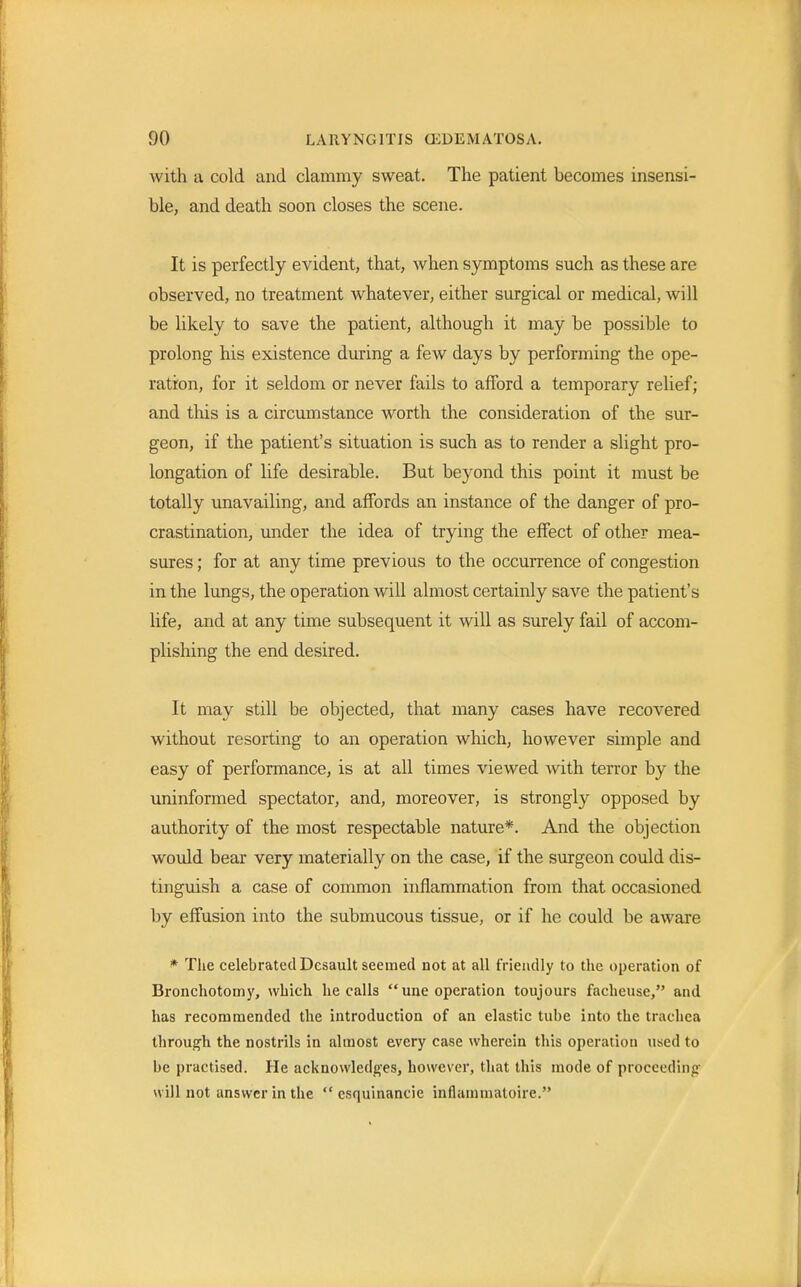 with a cold and clammy sweat. The patient becomes insensi- ble, and death soon closes the scene. It is perfectly evident, that, when symptoms such as these are observed, no treatment whatever, either surgical or medical, will be likely to save the patient, although it may be possible to prolong his existence during a few days by performing the ope- ration, for it seldom or never fails to afford a temporary relief; and this is a circumstance worth the consideration of the sur- geon, if the patient's situation is such as to render a slight pro- longation of life desirable. But beyond this point it must be totally unavailing, and affords an instance of the danger of pro- crastination, under the idea of trying the effect of other mea- sures ; for at any time previous to the occurrence of congestion in the lungs, the operation will almost certainly save the patient's life, and at any time subsequent it will as surely fail of accom- plishing the end desired. It may still be objected, that many cases have recovered without resorting to an operation which, however simple and easy of performance, is at all times viewed with terror by the uninformed spectator, and, moreover, is strongly opposed by authority of the most respectable nature*. And the objection would bear very materially on the case, if the surgeon could dis- tinguish a case of common inflammation from that occasioned by effusion into the submucous tissue, or if he could be aware * The celebrated Dcsault seemed not at all friendly to the operation of Bronchotomy, which he calls  une operation toujours facheuse, and has recommended the introduction of an elastic tube into the trachea through the nostrils in almost every case wherein this operation used to lie practised. He acknowledges, however, that this mode of proceeding will not answer in the  csquinancie inflainmatoire.