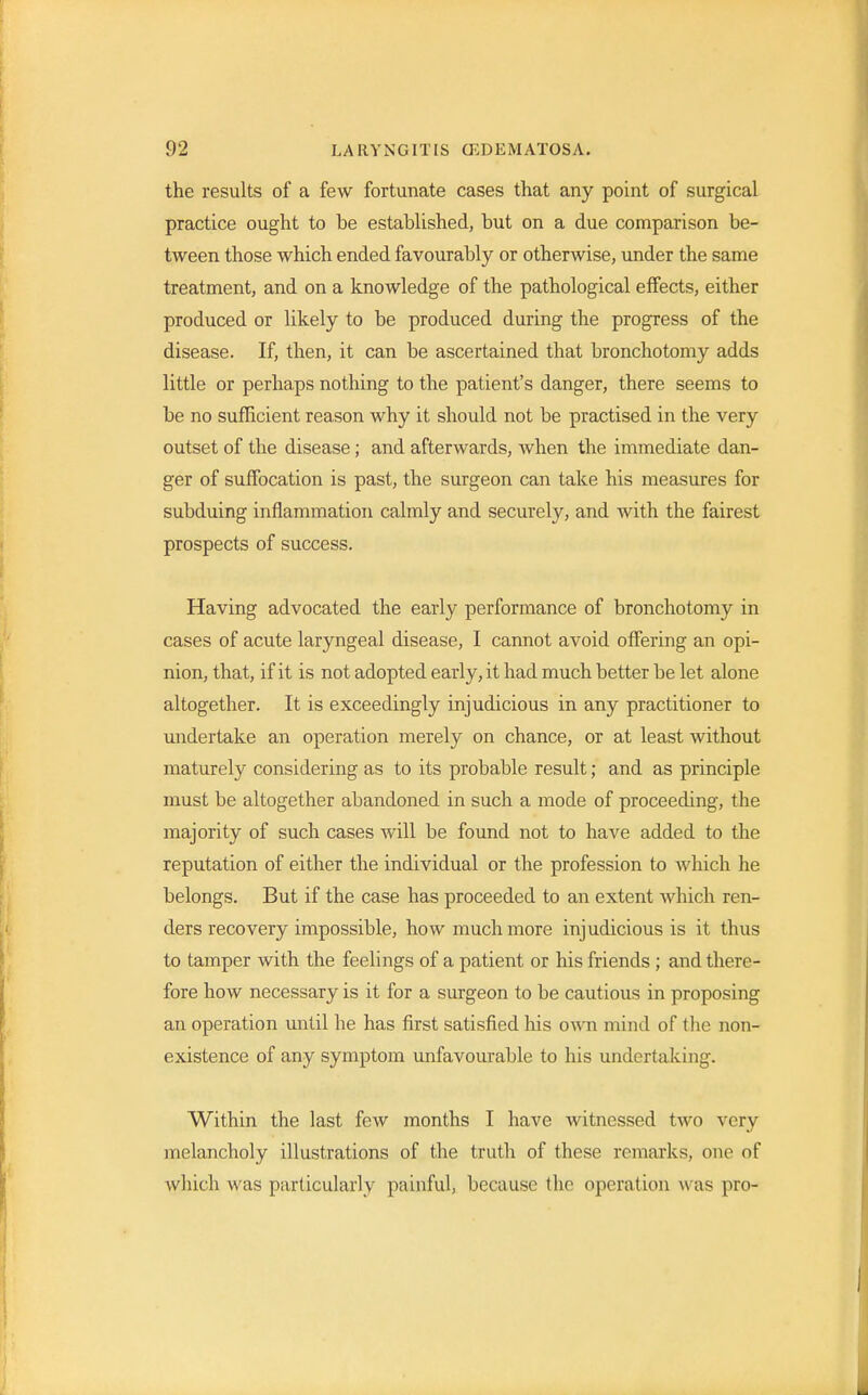 the results of a few fortunate cases that any point of surgical practice ought to be established, but on a due comparison be- tween those which ended favourably or otherwise, under the same treatment, and on a knowledge of the pathological effects, either produced or likely to be produced during the progress of the disease. If, then, it can be ascertained that bronchotomy adds little or perhaps nothing to the patient's danger, there seems to be no sufficient reason why it should not be practised in the very outset of the disease; and afterwards, Avhen the immediate dan- ger of suffocation is past, the surgeon can take his measures for subduing inflammation calmly and securely, and with the fairest prospects of success. Having advocated the early performance of bronchotomy in cases of acute laryngeal disease, I cannot avoid offering an opi- nion, that, if it is not adopted early, it had much better be let alone altogether. It is exceedingly injudicious in any practitioner to undertake an operation merely on chance, or at least without maturely considering as to its probable result; and as principle must be altogether abandoned in such a mode of proceeding, the majority of such cases will be found not to have added to the reputation of either the individual or the profession to which he belongs. But if the case has proceeded to an extent which ren- ders recovery impossible, how much more injudicious is it thus to tamper with the feelings of a patient or his friends ; and there- fore how necessary is it for a surgeon to be cautious in proposing an operation until he has first satisfied his own mind of the non- existence of any symptom unfavourable to his undertaking. Within the last few months I have witnessed two very melancholy illustrations of the truth of these remarks, one of which was particularly painful, because the operation was pro-