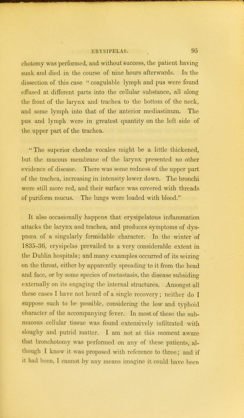 chotomy was performed, and without success, the patient having sunk and died in the course of nine hours afterwards. In the dissection of this case  coagulable lymph and pus were found effused at different parts into the cellular substance, all along the front of the larynx and trachea to the bottom of the neck, and some lymph into that of the anterior mediastinum. The pus and lymph were in greatest quantity on the left side of the upper part of the trachea.  The superior chordae vocales might be a little thickened, but the mucous membrane of the larynx presented no other evidence of disease. There was some redness of the upper part of the trachea, increasing in intensity lower down. The bronchi were still more red, and their surface was covered with threads of puriform mucus. The lungs were loaded with blood. It also occasionally happens that erysipelatous inflammation attacks the larynx and trachea, and produces symptoms of dys- pnoea of a singularly formidable character. In the winter of 1835-36, erysipelas prevailed to a very considerable extent in the Dublin hospitals; and many examples occurred of its seizing on the throat, either by apparently spreading to it from the head and face, or by some species of metastasis, the disease subsiding externally on its engaging the internal structures. Amongst all these cases I have not heard of a single recovery; neither do I suppose such to be possible, considering the low and typhoid character of the accompanying fever. In most of these the sub- mucous cellular tissue was found extensively infiltrated with sloughy and putrid matter. I am not at this moment aware that bronchotomy was performed on any of these patients, al- though I know it was proposed with reference to three; and if it had been, I cannot by any means imagine it could have been