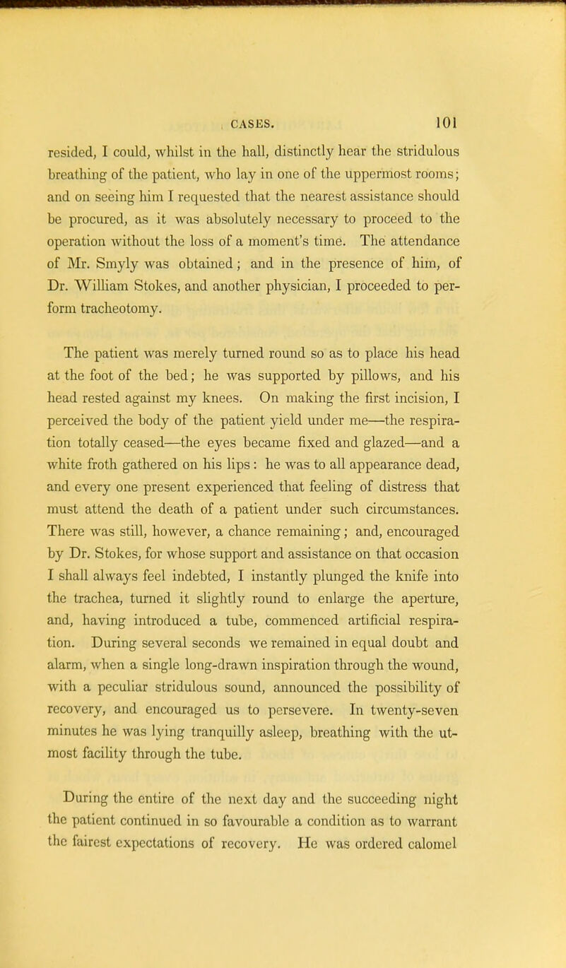 resided, I could, whilst in the hall, distinctly hear the stridulous breathing of the patient, who lay in one of the uppermost rooms; and on seeing him I requested that the nearest assistance should be procured, as it was absolutely necessary to proceed to the operation without the loss of a moment's time. The attendance of Mr. Smyly was obtained; and in the presence of him, of Dr. William Stokes, and another physician, I proceeded to per- form tracheotomy. The patient was merely turned round so as to place his head at the foot of the bed; he was supported by pillows, and his head rested against my knees. On making the first incision, I perceived the body of the patient yield under me—the respira- tion totally ceased—the eyes became fixed and glazed—and a white froth gathered on his lips : he was to all appearance dead, and every one present experienced that feeling of distress that must attend the death of a patient under such circumstances. There was still, however, a chance remaining; and, encouraged by Dr. Stokes, for whose support and assistance on that occasion I shall always feel indebted, I instantly plunged the knife into the trachea, turned it slightly round to enlarge the aperture, and, having introduced a tube, commenced artificial respira- tion. During several seconds we remained in equal doubt and alarm, when a single long-drawn inspiration through the wound, with a peculiar stridulous sound, announced the possibility of recovery, and encouraged us to persevere. In twenty-seven minutes he was lying tranquilly asleep, breathing with the ut- most facility through the tube. During the entire of the next day and the succeeding night the patient continued in so favourable a condition as to warrant the fairest expectations of recovery. He was ordered calomel