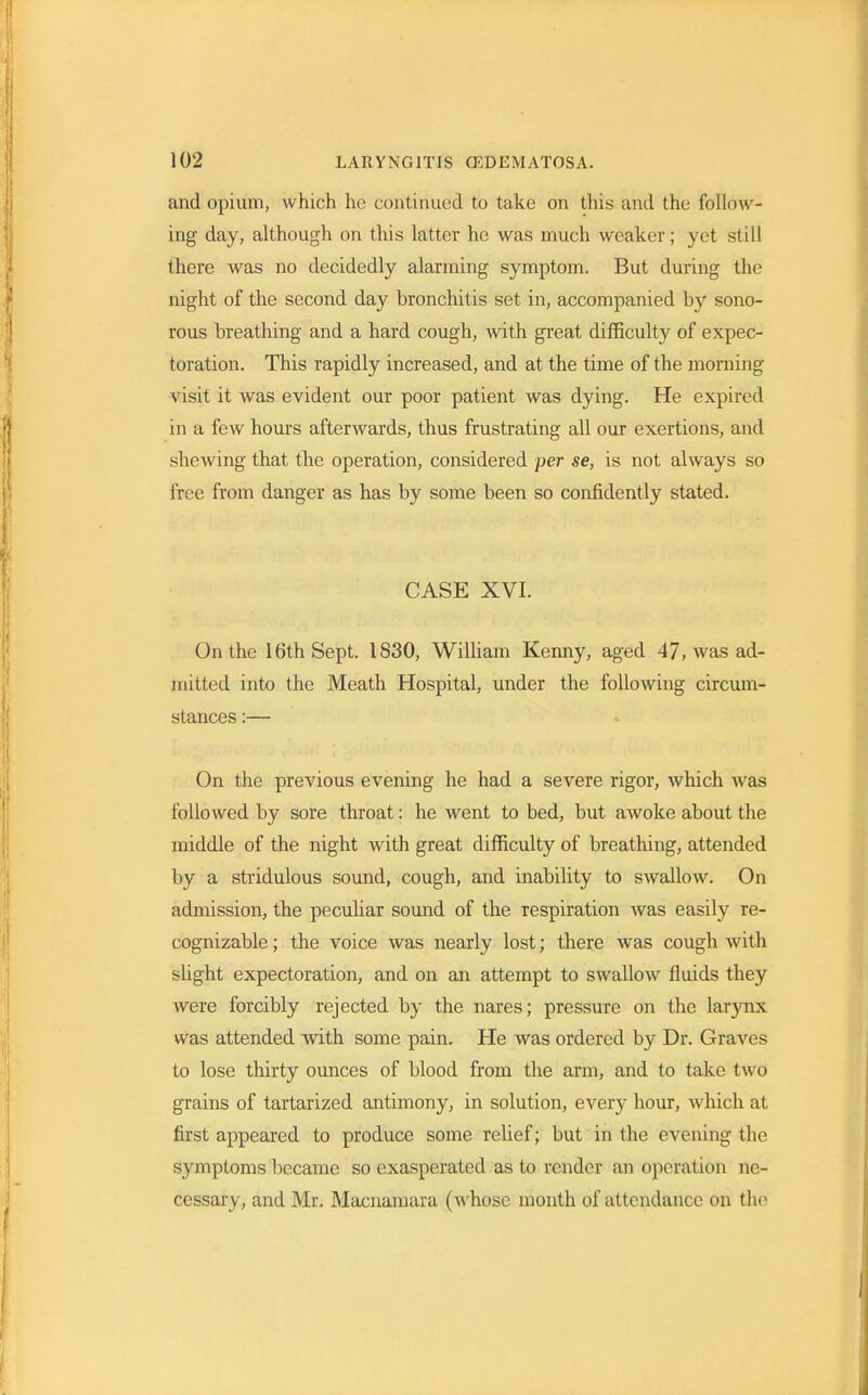 and opium, which he continued to take on this and the follow- ing day, although on this latter he was much weaker; yet still there was no decidedly alarming symptom. But during the night of the second day bronchitis set in, accompanied by sono- rous breathing and a hard cough, with great difficulty of expec- toration. This rapidly increased, and at the time of the morning visit it was evident our poor patient was dying. He expired in a few hours afterwards, thus frustrating all our exertions, and shewing that the operation, considered per se, is not always so free from danger as has by some been so confidently stated. CASE XVI. On the 16th Sept. 1S30, William Kenny, aged 47, was ad- mitted into the Meath Hospital, under the following circum- stances :— On the previous evening he had a severe rigor, which was followed by sore throat: he went to bed, but awoke about the middle of the night with great difficulty of breathing, attended by a stridulous sound, cough, and inability to swallow. On admission, the peculiar sound of the respiration was easily re- cognizable ; the voice was nearly lost; there was cough with slight expectoration, and on an attempt to swallow fluids they were forcibly rejected by the nares; pressure on the larynx was attended with some pain. He was ordered by Dr. Graves to lose thirty ounces of blood from the arm, and to take two grains of tartarized antimony, in solution, every hour, which at first appeared to produce some relief; but in the evening the symptoms became so exasperated as to render an operation ne- cessary, and Mr. Macnamara (whose month of attendance on the