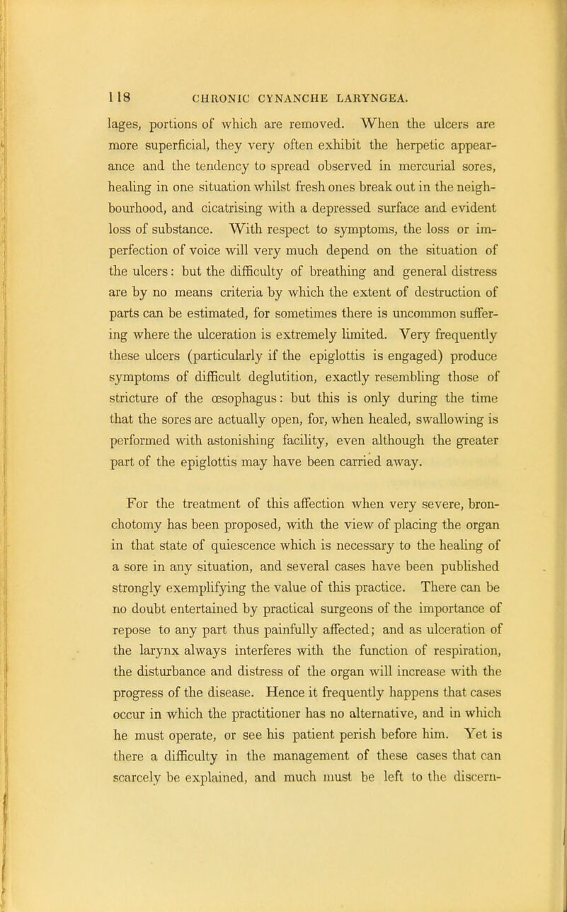 lages, portions of which are removed. When the ulcers are more superficial, they very often exhibit the herpetic appear- ance and the tendency to spread observed in mercurial sores, healing in one situation whilst fresh ones break out in the neigh- bourhood, and cicatrising with a depressed surface and evident loss of substance. With respect to symptoms, the loss or im- perfection of voice will very much depend on the situation of the ulcers: but the difficulty of breathing and general distress are by no means criteria by which the extent of destruction of parts can be estimated, for sometimes there is uncommon suffer- ing where the ulceration is extremely limited. Very frequently these ulcers (particularly if the epiglottis is engaged) produce symptoms of difficult deglutition, exactly resembling those of stricture of the oesophagus: but this is only during the time that the sores are actually open, for, when healed, swallowing is performed with astonishing facility, even although the greater part of the epiglottis may have been carried away. For the treatment of this affection when very severe, bron- chotomy has been proposed, with the view of placing the organ in that state of quiescence which is necessary to the healing of a sore in any situation, and several cases have been published strongly exemplifying the value of this practice. There can be no doubt entertained by practical surgeons of the importance of repose to any part thus painfully affected; and as ulceration of the larynx always interferes with the function of respiration, the disturbance and distress of the organ will increase with the progress of the disease. Hence it frequently happens that cases occur in which the practitioner has no alternative, and in which he must operate, or see his patient perish before him. Yet is there a difficulty in the management of these cases that can scarcely be explained, and much must be left to the discern-