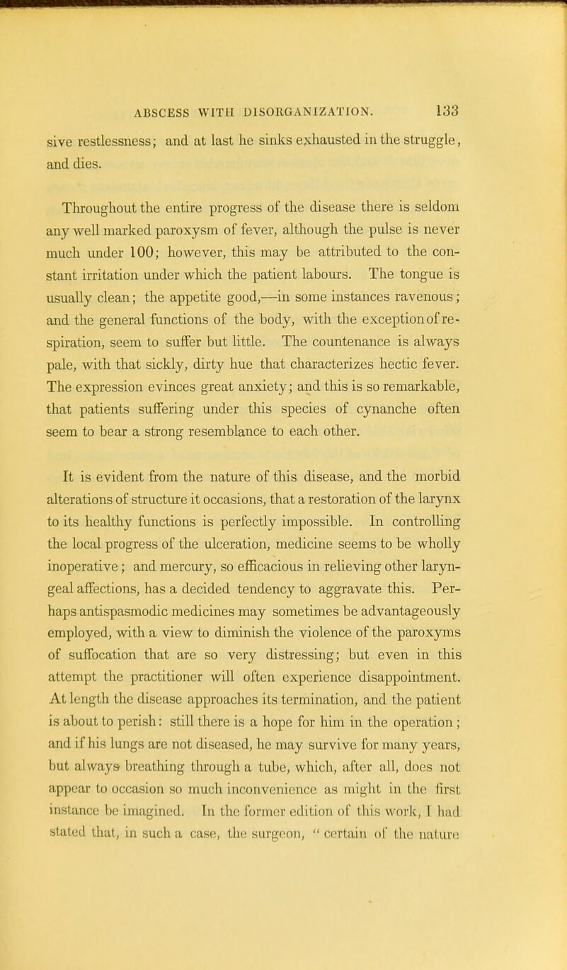 sive restlessness; and at last he sinks exhausted in the struggle, and dies. Throughout the entire progress of the disease there is seldom any well marked paroxysm of fever, although the pulse is never much under 100; however, this may be attributed to the con- stant irritation under which the patient labours. The tongue is usually clean; the appetite good,—in some instances ravenous ; and the general functions of the body, with the exception of re- spiration, seem to suffer but little. The countenance is always pale, with that sickly, dirty hue that characterizes hectic fever. The expression evinces great anxiety; and this is so remarkable, that patients suffering under this species of cynanche often seem to bear a strong resemblance to each other. It is evident from the nature of this disease, and the morbid alterations of structure it occasions, that a restoration of the larynx to its healthy functions is perfectly impossible. In controlling the local progress of the ulceration, medicine seems to be wholly inoperative; and mercury, so efficacious in relieving other laryn- geal affections, has a decided tendency to aggravate this. Per- haps antispasmodic medicines may sometimes be advantageously employed, with a view to diminish the violence of the paroxyms of suffocation that are so very distressing; but even in this attempt the practitioner will often experience disappointment. At length the disease approaches its termination, and the patient is about to perish: still there is a hope for him in the operation ; and if his lungs are not diseased, he may survive for many years, but always breathing through a tube, which, after all, does not appear to occasion so much inconvenience as might in the first instance be imaginedi In the. former edition of tins work, I had stated that, in such a case, the surgeon,  certain of the nature