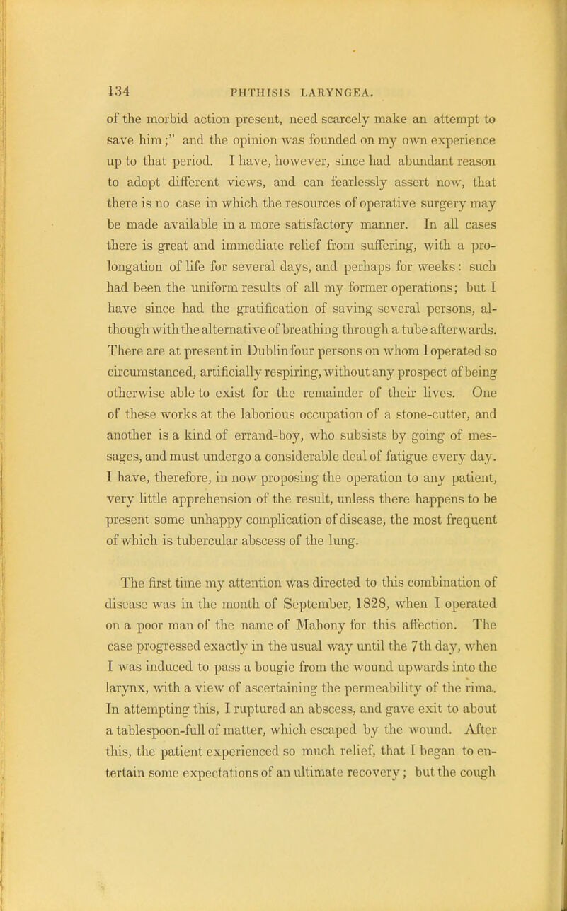 of the morbid action present, need scarcely make an attempt to save him; and the opinion was founded on my own experience up to that period. I have, however, since had abundant reason to adopt different views, and can fearlessly assert now, that there is no case in which the resources of operative surgery may be made available in a more satisfactory maimer. In all cases there is great and immediate relief from suffering, with a pro- longation of life for several days, and perhaps for weeks: such had been the uniform results of all my former operations; but I have since had the gratification of saving several persons, al- though with the alternative of breathing through a tube afterwards. There are at present in Dublin four persons on Avhom I operated so circumstanced, artificially respiring, without any prospect of being otherwise able to exist for the remainder of their lives. One of these works at the laborious occupation of a stone-cutter, and another is a kind of errand-boy, who subsists by going of mes- sages, and must undergo a considerable deal of fatigue every day. I have, therefore, in now proposing the operation to any patient, very little apprehension of the result, unless there happens to be present some unhappy complication of disease, the most frequent of which is tubercular abscess of the lung. The first time my attention was directed to this combination of disease was in the month of September, 1828, when I operated on a poor man of the name of Mahony for this affection. The case progressed exactly in the usual way until the 7th day, when I was induced to pass a bougie from the wound upwards into the larynx, with a view of ascertaining the permeability of the rima. In attempting this, I ruptured an abscess, and gave exit to about a tablespoon-full of matter, which escaped by the wound. After this, the patient experienced so much relief, that I began to en- tertain some expectations of an ultimate recovery; but the cough