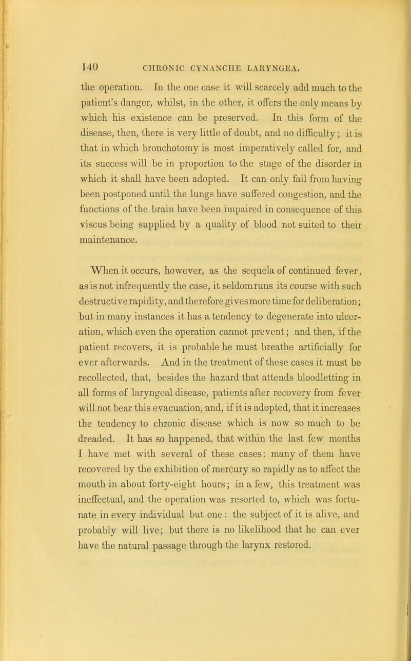 the operation. In the one case it will scarcely add much to the patient's danger, whilst, in the other, it offers the only means by which his existence can be preserved. In this form of the disease, then, there is very little of doubt, and no difficulty; it is that in which bronchotomy is most imperatively called for, and its success will be in proportion to the stage of the disorder in which it shall have been adopted. It can only fail from having been postponed until the lungs have suffered congestion, and the functions of the brain have been impaired in consequence of this viscus being supplied by a quality of blood not suited to their maintenance. When it occurs, however, as the sequela of continued fever, as is not infrequently the case, it seldom runs its course with such destructive rapidity, and therefore gives more time for deliberation; but in many instances it has a tendency to degenerate into ulcer- ation, which even the operation cannot prevent; and then, if the patient recovers, it is probable he must breathe artificially for ever afterwards. And in the treatment of these cases it must be recollected, that, besides the hazard that attends bloodletting in all forms of laryngeal disease, patients after recovery from fever will not bear this evacuation, and, if it is adopted, that it increases the tendency to chronic disease which is now so much to be dreaded. It has so happened, that within the last few months I have met with several of these cases: many of them have recovered by the exhibition of mercury so rapidly as to affect the mouth in about forty-eight hours; in a few, this treatment was ineffectual, and the operation was resorted to, which was fortu- nate in every individual but one : the subject of it is alive, and probably will live; but there is no likelihood that he can ever have the natural passage through the larynx restored.