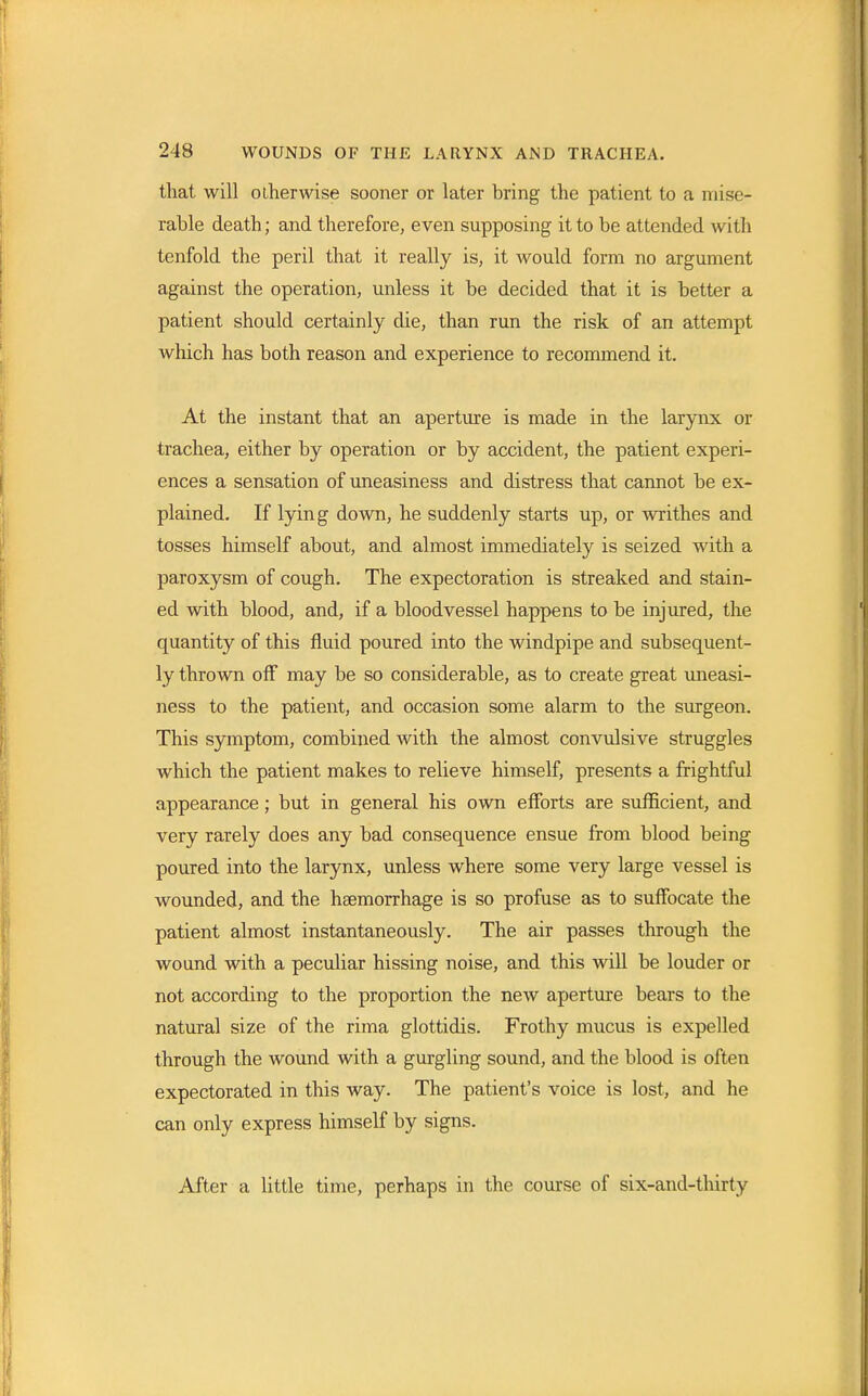 that will otherwise sooner or later bring the patient to a mise- rable death; and therefore, even supposing it to be attended with tenfold the peril that it really is, it would form no argument against the operation, unless it be decided that it is better a patient should certainly die, than run the risk of an attempt Avhich has both reason and experience to recommend it. At the instant that an aperture is made in the larynx or trachea, either by operation or by accident, the patient experi- ences a sensation of uneasiness and distress that cannot be ex- plained. If lying down, he suddenly starts up, or writhes and tosses himself about, and almost immediately is seized with a paroxysm of cough. The expectoration is streaked and stain- ed with blood, and, if a bloodvessel happens to be injured, the quantity of this fluid poured into the windpipe and subsequent- ly thrown off may be so considerable, as to create great uneasi- ness to the patient, and occasion some alarm to the surgeon. This symptom, combined with the almost convulsive struggles which the patient makes to relieve himself, presents a frightful appearance; but in general his own efforts are sufficient, and very rarely does any bad consequence ensue from blood being poured into the larynx, unless where some very large vessel is wounded, and the haemorrhage is so profuse as to suffocate the patient almost instantaneously. The air passes through the wound with a peculiar hissing noise, and this will be louder or not according to the proportion the new aperture bears to the natural size of the rima glottidis. Frothy mucus is expelled through the wound with a gurgling sound, and the blood is often expectorated in this way. The patient's voice is lost, and he can only express himself by signs. After a little time, perhaps in the course of six-and-thirty