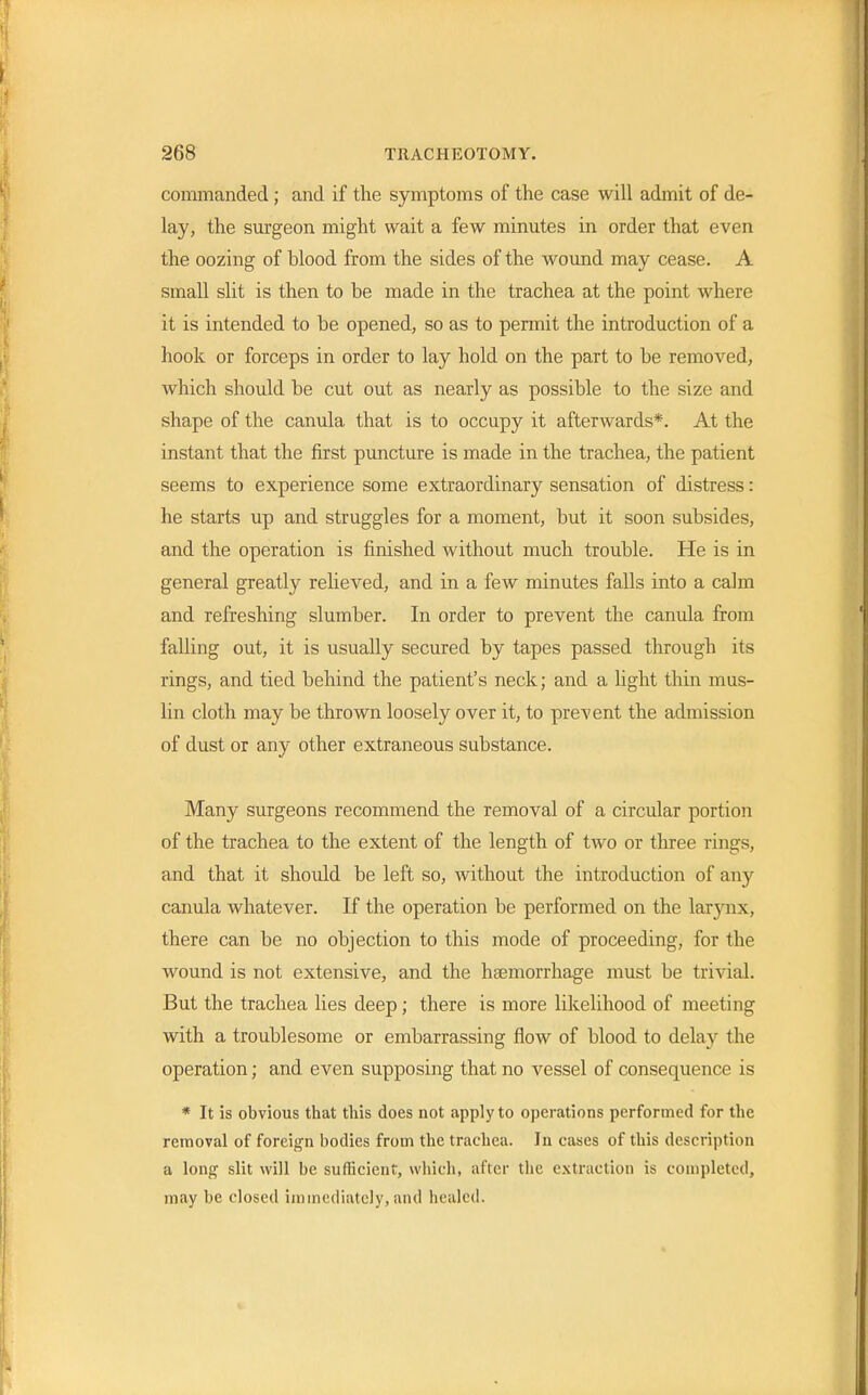 commanded; and if the symptoms of the case will admit of de- lay, the surgeon might wait a few minutes in order that even the oozing of blood from the sides of the wound may cease. A small slit is then to be made in the trachea at the point where it is intended to be opened, so as to permit the introduction of a hook or forceps in order to lay hold on the part to be removed, which should be cut out as nearly as possible to the size and shape of the canula that is to occupy it afterwards*. At the instant that the first puncture is made in the trachea, the patient seems to experience some extraordinary sensation of distress: he starts up and struggles for a moment, but it soon subsides, and the operation is finished without much trouble. He is in general greatly relieved, and in a few minutes falls into a calm and refreshing slumber. In order to prevent the canula from falling out, it is usually secured by tapes passed through its rings, and tied behind the patient's neck; and a light thin mus- lin cloth may be thrown loosely over it, to prevent the admission of dust or any other extraneous substance. Many surgeons recommend the removal of a circular portion of the trachea to the extent of the length of two or three rings, and that it should be left so, without the introduction of any canula whatever. If the operation be performed on the larynx, there can be no objection to this mode of proceeding, for the wound is not extensive, and the haemorrhage must be trivial. But the trachea lies deep; there is more likelihood of meeting with a troublesome or embarrassing flow of blood to delay the operation; and even supposing that no vessel of consequence is * It is obvious that this does not apply to operations performed for the removal of foreign bodies from the trachea. In cases of this description a long slit will be sufficient, which, after the extraction is completed, may be closed immediately, and healed.