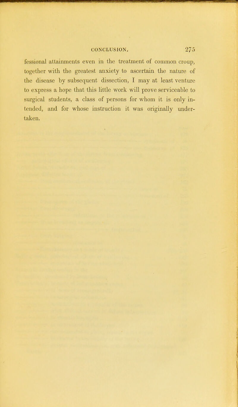 CONCLUSION. 27f> fessional attainments even in the treatment of common croup, together with the greatest anxiety to ascertain the nature of the disease by subsequent dissection, I may at least venture to express a hope that this little work will prove serviceable to surgical students, a class of persons for whom it is only in- tended, and for whose instruction it was originally under- taken.