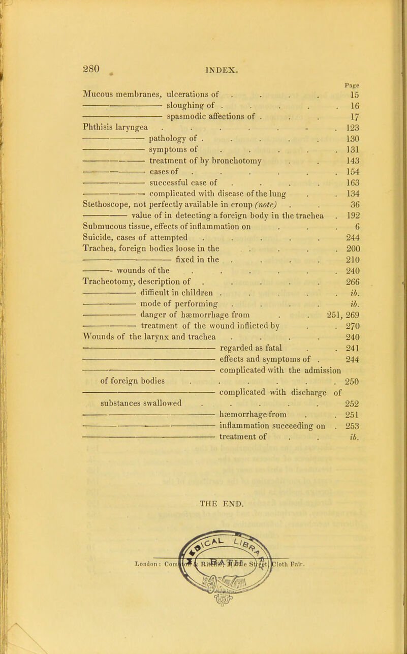 2S0 INDEX. Page Mucous membranes, ulcerations of . . . 15 sloughing of . . . . .16 spasmodic affections of . . . 17 Phthisis laryngea ....... 123 pathology of . . . . . 130 symptoms of .... 131 treatment of by bronchotomy . . 143 cases of . . . . . .154 successful case of . . . 163 ■ complicated with disease of the lung . . 134 Stethoscope, not perfectly available in croup (note) . . 36 value of in detecting a foreign body in the trachea . 192 Submucous tissue, effects of inflammation on . . .6 Suicide, cases of attempted ..... 244 Trachea, foreign bodies loose in the . . . . 200 fixed in the . . . 210 wounds of the ...... 240 Tracheotomy, description of . . . . 266 difficult in children ..... if/. mode of performing .... id. ■ danger of haemorrhage from . . 251,269 treatment of the wound inflicted by . . 270 Wounds of the larynx and trachea .... 240 regarded as fatal . . 241 effects and symptoms of . 244 ■ complicated with the admission of foreign bodies ...... 250 complicated with discharge of substances swallowed ..... 252 haemorrhage from . . 251 inflammation succeeding on . 253 treatment of . . ib. THE END.