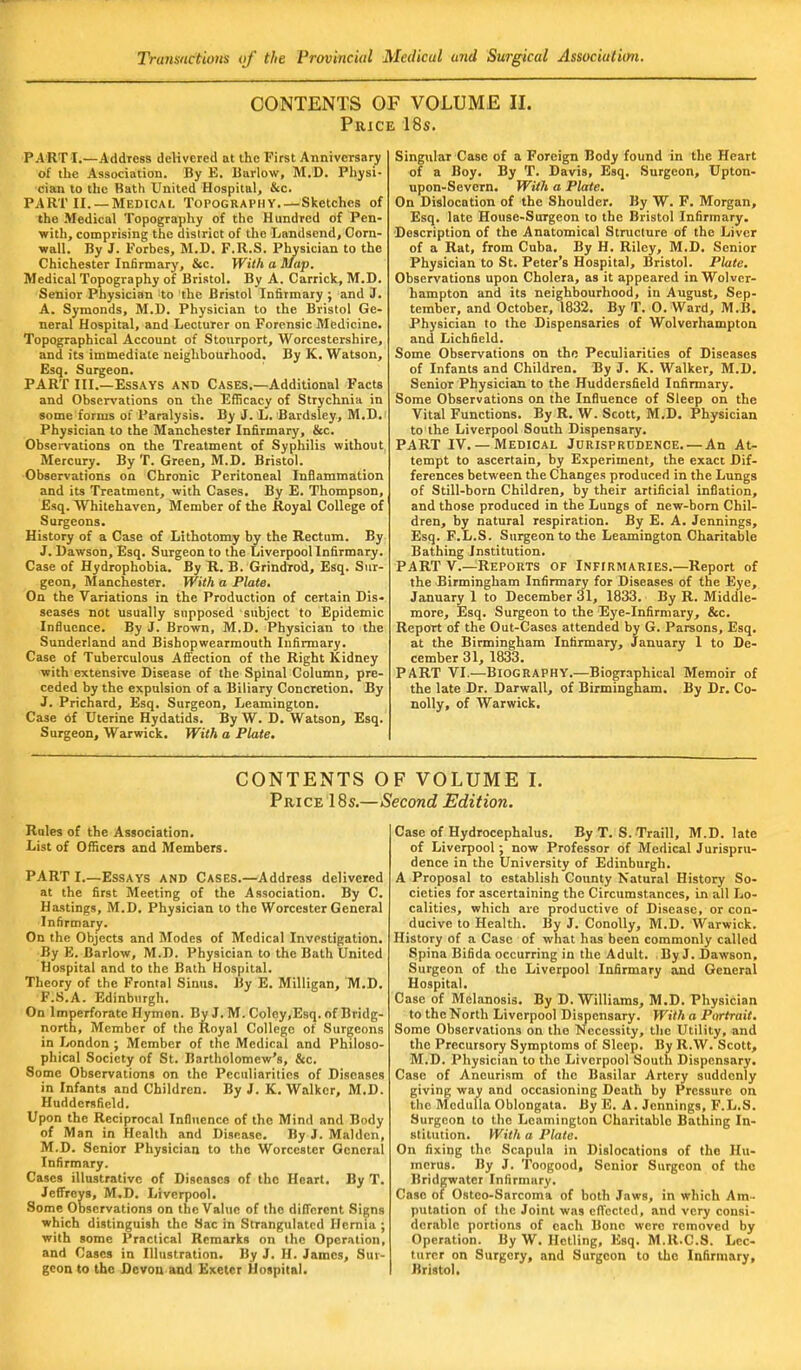 CONTENTS OF VOLUME II. Price 18s. PART I.—Address delivered at the First Anniversary of the Association. By E. Barlow, M.D. Physi- c-Kin to the Bath United Hospital, &c. PART II. —Medical Topography Sketches of the Medical Topography of the Hundred of Pen- with, comprising the district of the Landsend, Corn- wall. By J. Forbes, M.D. F.R.S. Physician to the Chichester Infirmary, &c. With a Map. Medical Topography of Bristol. By A. Carrick, M.D. Senior Physician to the Bristol Infirmary ; and J. A. Symonds, M.D. Physician to the Bristol Ge- neral Hospital, and Lecturer on Forensic Medicine. Topographical Account of Stourport, Worcestershire, and its immediate neighbourhood. By K. Watson, Esq. Surgeon. PART III.—Essays and Cases.—Additional Facts and Observations on the Efficacy of Strychnia in some forms of Paralysis. By J. L. Bardsley, M.D. Physician to the Manchester Infirmary, &c. Observations on the Treatment of Syphilis without Mercury. By T. Green, M.D. Bristol. Observations on Chronic Peritoneal Inflammation and its Treatment, with Cases. By E. Thompson, Esq. Whitehaven, Member of the Royal College of Surgeons. History of a Case of Lithotomy by the Rectum. By J. Dawson, Esq. Surgeon to the Liverpool Infirmary. Case of Hydrophobia. By R. B. Grindrod, Esq. Sur- geon, Manchester. With a Plate. On the Variations in the Production of certain Dis» seases not usually supposed subject to Epidemic Influence. By J. Brown, M.D. Physician to the Sunderland and Bishopwearmouth Infirmary. Case of Tuberculous Affection of the Right Kidney with extensive Disease of the Spinal Column, pre- ceded by the expulsion of a Biliary Concretion. By J. Prichard, Esq. Surgeon, Leamington. Case of Uterine Hydatids. By W. D. Watson, Esq. Surgeon, Warwick. With a Plate. Singular Case of a Foreign Body found in the Heart of a Boy. By T. Davis, Esq. Surgeon, Upton- upon-Severn. With a Plate. On Dislocation of the Shoulder. By W. F. Morgan, Esq. late House-Surgeon to the Bristol Infirmary. Description of the Anatomical Structure of the Liver of a Rat, from Cuba. By H. Riley, M.D. Senior Physician to St. Peter's Hospital, Bristol. Plate. Observations upon Cholera, as it appeared in Wolver- hampton and its neighbourhood, in August, Sep- tember, and October, 1832. By T. O. Ward, M.B. Physician to the Dispensaries of Wolverhampton and Lichfield. Some Observations on the Peculiarities of Diseases of Infants and Children. By J. K. Walker, M.D. Senior Physician to the Huddersfield Infirmary. Some Observations on the Influence of Sleep on the Vital Functions. By R. W. Scott, M.D. Physician to the Liverpool South Dispensary. PART IV.— Medical Jurisprudence. — An At- tempt to ascertain, by Experiment, the exact Dif- ferences between the Changes produced in the Lungs of Still-born Children, by their artificial inflation, and those produced in the Lungs of new-born Chil- dren, by natural respiration. By E. A. Jennings, Esq. F.L.S. Surgeon to the Leamington Charitable Bathing Institution. PART V.—Reports of Infirmaries.—Report of the Birmingham Infirmary for Diseases of the Eye, January 1 to December 31, 1833. By R. Middle- more, Esq. Surgeon to the Eye-Infirmary, &c. Report of the Out-Cases attended by G. Parsons, Esq. at the Birmingham Infirmary, January 1 to De- cember 31, 1833. PART VI.—BIOGRAPHY.—Biographical Memoir of the late Dr. Darwall, of Birmingham. By Dr. Co- nolly, of Warwick. CONTENTS OF VOLUME I. Price 18s.—Second Edition. Rules of the Association. List of Officers and Members. PART I.—Essays and Cases.—Address delivered at the first Meeting of the Association. By C. Hastings, M.D. Physician to the Worcester General Infirmary. On the Objects and Modes of Medical Investigation. By B. Barlow, M.D. Physician to the Bath United Hospital and to the Bath Hospital. Theory of the Frontal Sinus. By E. Milligan, M.D. F.S.A. Edinburgh. On Imperforate Hymen. By J. M. Coley,Esq. of Bridg- north, Member of the Royal College of Surgeons in London ; Member of the Medical and Philoso- phical Society of St. Bartholomew's, &c. Some Observations on the Peculiarities of Diseases in Infants and Children. By J. K. Walker, M.D. Huddersfield. Upon the Reciprocal Influence of the Mind and Body of Man in Health and Disease. By J. Maiden, M.D. Senior Physician to the Worcester General Infirmary. Cases illustrative of Diseases of the Hoart. By T. Jeffreys, M.D. Liverpool. Some Observations on the Value of the different Signs which distinguish the Sac in Strangulated Hernia ; with some Practical Remarks on the Operation, and Cases in Illustration. By J. H. James, Sur- geon to the Devon and Exeter Hospital. Case of Hydrocephalus. By T. S. Traill, M.D. late of Liverpool; now Professor of Medical Jurispru- dence in the University of Edinburgh. A Proposal to establish County Natural History So- cieties for ascertaining the Circumstances, in all Lo- calities, which are productive of Disease, or con- ducive to Health. By J. Conolly, M.D. Warwick. History of a Case of what has been commonly called Spina Bifida occurring in the Adult. By J. Dawson, Surgeon of the Liverpool Infirmary and General Hospital. Case of Melanosis. By D. Williams, M.D. Physician to the North Liverpool Dispensary. With a Portrait. Some Observations on the Necessity, the Utility, and the Precursory Symptoms of Sleep. By R.W. Scott, M.D. Physician to the Liverpool South Dispensary. Case of Aneurism of the Basilar Artery suddenly giving way and occasioning Death by Pressure on the Medulla Oblongata. By E. A. Jennings, F.L.S. Surgeon to the Leamington Charitablo Bathing In- stitution. With a Plate. On fixing the Scapula in Dislocations of the Hu- merus. By J. Toogood, Senior Surgeon of the Bridgwater Infirmary. Case of Ostco-Sarcoma of both Jaws, in which Am- putation of the Joint was effected, and very consi- derable portions of each Bone were removed by Operation. By W. Hctling, Esq. M.R.C.S. Lec- turer on Surgery, and Surgeon to the Infirmary, Bristol.