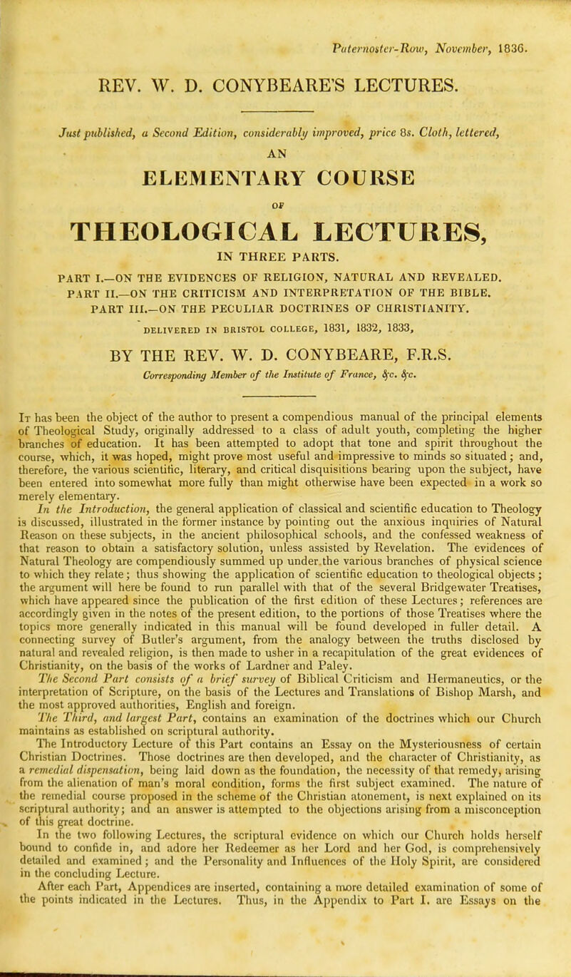 Paternoster-Row, November, 1836. REV. W. D. CONYBEARE'S LECTURES. Just published, a Second Edition, considerably improved, price Qs. Cloth, lettered, AN ELEMENTARY COURSE OP THEOLOGICAL LECTURES, IN THREE PARTS. PART I.—ON THE EVIDENCES OF RELIGION, NATURAL AND REVEALED. PART II.—ON THE CRITICISM AND INTERPRETATION OF THE BIBLE. PART III ON THE PECULIAR DOCTRINES OF CHRISTIANITY. DELIVERED IN BRISTOL COLLEGE, 1831, 1832, 1833, BY THE REV. W. D. CONYBEARE, F.R.S. Corresponding Member of the Institute of France, 8fc. fyc. It has been the object of the author to present a compendious manual of the principal elements of Theological Study, originally addressed to a class of adult youth, completing the higher branches of education. It has been attempted to adopt that tone and spirit throughout the course, which, it was hoped, might prove most useful and impressive to minds so situated; and, therefore, the various scientific, literary, and critical disquisitions bearing upon the subject, have been entered into somewhat more fully than might otherwise have been expected in a work so merely elementaiy. In the Introduction, the general application of classical and scientific education to Theology is discussed, illustrated in the former instance by pointing out the anxious inquiries of Natural Reason on these subjects, in the ancient philosophical schools, and the confessed weakness of that reason to obtain a satisfactory solution, unless assisted by Revelation. The evidences of Natural Theology are compendiously summed up under.the various branches of physical science to which they relate; thus showing the application of scientific education to theological objects; the argument will here be found to run parallel with that of the several Bridgewater Treatises, which have appeared since the publication of the first edition of these Lectures; references are accordingly given in the notes of the present edition, to the portions of those Treatises where the topics more generally indicated in this manual will be found developed in fuller detail. A connecting survey of Butler's argument, from the analogy between the truths disclosed by natural and revealed religion, is then made to usher in a recapitulation of the great evidences of Christianity, on the basis of the works of Lardner and Paley. The Second Part consists of a brief' survey of Biblical Criticism and Hermaneutics, or the interpretation of Scripture, on the basis of the Lectures and Translations of Bishop Marsh, and the most approved authorities, English and foreign. The Third, and largest Part, contains an examination of the doctrines which our Church maintains as established on scriptural authority. The Introductory Lecture of this Part contains an Essay on the Mysteriousness of certain Christian Doctrines. Those doctrines are then developed, and the character of Christianity, as a remedial dispensation, being laid down as the foundation, the necessity of that remedy, arising from the alienation of man's moral condition, forms the first subject examined. The nature of the remedial course proposed in the scheme of the Christian atonement, is next explained on its scriptural authority; and an answer is attempted to the objections arising from a misconception of this great doctrine. In the two following Lectures, the scriptural evidence on which our Church holds herself bound to confide in, and adore her Redeemer as her Lord and her God, is comprehensively detailed and examined ; and the Personality and Influences of the Holy Spirit, are considered in the concluding Lecture. After each Part, Appendices are inserted, containing a more detailed examination of some of the points indicated in the Lectures. Thus, in the Appendix to Part I. are Essays on the