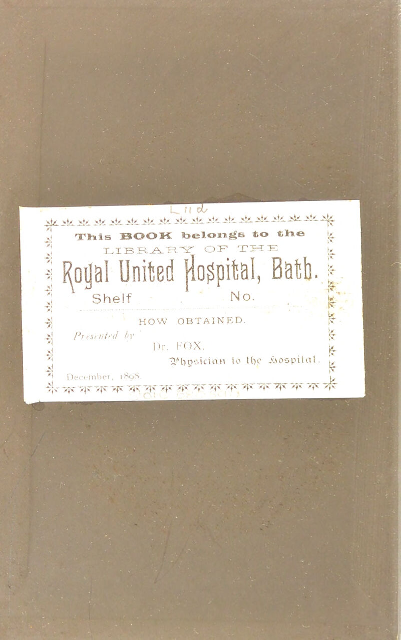 >k iti. iti. -Sli ik - - - — -^fe- BOOK belongs to the y 'J LIBRARY OIF TIME I fygal United jfepital, Bath Shelf HOW OBTAINED. *j Presented by I)r *j December, 1898 »}«- ijr iji 7}y ^ 7^ 7}>T ~*f» Tfv x^ ■ox. BMincicirtH to tbo .hospital