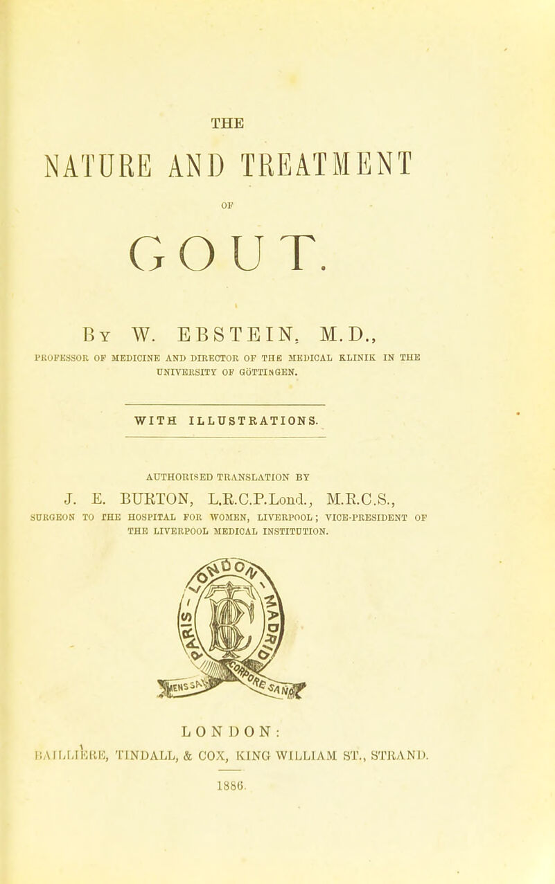 NATURE AND TREATMENT OF GOUT. By W. EBSTEIN, M.D., PROFESSOR OF MEDICINE AND DIRECTOR OF THE MEDICAL KLINIK IN THE UNIVERSITY OF GOTTINGEN. WITH ILLUSTRATIONS. AUTHORISED TRANSLATION BY J. E. BUETON, L.E.C.P.Lond., M.E.C.S., SURGEON TO THE HOSPITAL FOR WOMEN, LIVERPOOL; VICE-PRESIDENT OF THE LIVERPOOL MEDICAL INSTITUTION. LONDON: I'.A I [j LI ERE, Tl NDALL, & COX, KING WILLIAM ST., STRAND. 1856.