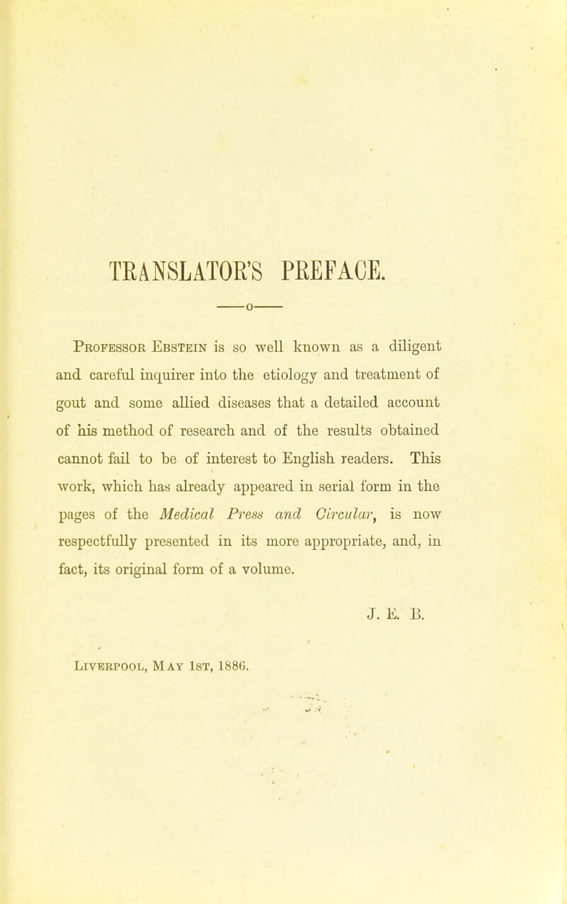 TRANSLATOR'S PREFACE. o Professor Ebstein is so well known as a diligent and careful inquirer into the etiology and treatment of gout and some allied diseases that a detailed account of his method of research and of the results obtained cannot fail to be of interest to English readers. This work, which has already appeared in serial form in the pages of the Medical Press and Circular, is now respectfully presented in its more appropriate, and, in fact, its original form of a volume. J. E. B. Liverpool, May 1st, 188(i.