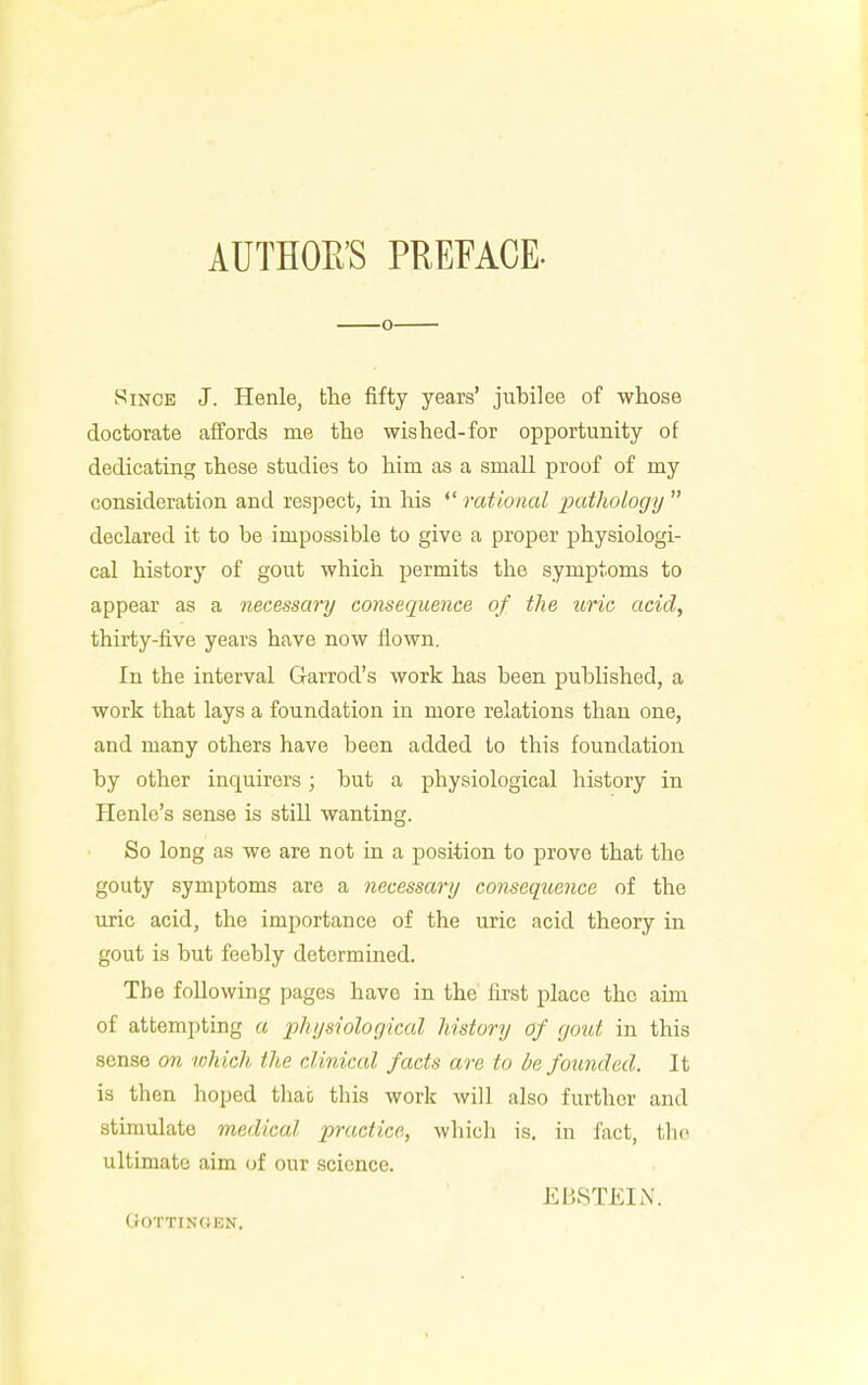 AUTHORS PREFACE- o Since J. Henle, the fifty years' jubilee of whose doctorate affords me the wished-for opportunity of dedicating these studies to him as a small proof of my consideration and respect, in his  rational pathology  declared it to be impossible to give a proper physiologi- cal history of gout which permits the symptoms to appear as a necessary consequence of the uric acid, thirty-five years have now flown. In the interval Garrod's work has been published, a work that lays a foundation in more relations than one, and many others have been added to this foundation by other inquirers ; but a physiological history in Hcnle's sense is still wanting. So long as we are not in a position to prove that the gouty symptoms are a necessary consequence of the uric acid, the importance of the uric acid theory in gout is but feebly determined. The following pages have in the first place the aim of attempting a physiological history of gout in this sense on which the clinical facts are to be founded. It is then hoped thao this work will also further and stimulate medical practice, which is. in fact, the ultimate aim of our science. Ml 1ST KIN. OOTTINOEN.