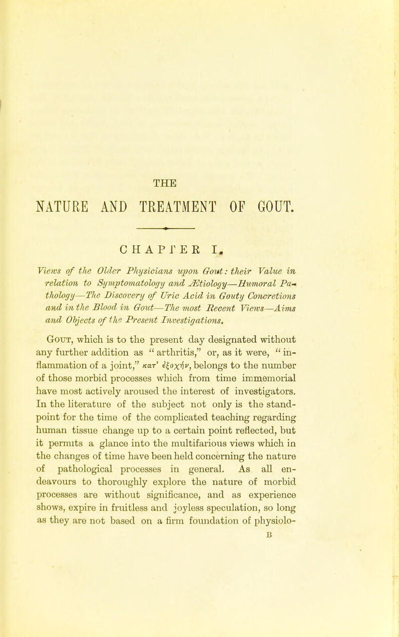 NATURE AND TREATMENT OF GOUT. CHAPTER I. Views of the Older Physicians upon Gout: their Value in relation to Symptomatology and JEtiology—Humoral Pa- thology—The Discovery of Uric Acid in Gouty Concretions and in the Blood in Gout—The most Recent Views—Aims and Objects of the Present Investigations. Gout, which is to the present day designated without any further addition as  arthritis, or, as it were,  in- flammation of a joint, «<•' Qoxhv, belongs to the number of those morbid processes which from time immemorial have most actively aroused the interest of investigators. In the literature of the subject not only is the stand- point for the time of the complicated teaching regarding human tissue change up to a certain point reflected, but it permits a glance into the multifarious views which in the changes of time have been held concerning the nature of pathological processes in general. As all en- deavours to thoroughly explore the nature of morbid processes are without significance, and as experience shows, expire in fruitless and joyless speculation, so long as they are not based on a firm foundation of physiolo- li