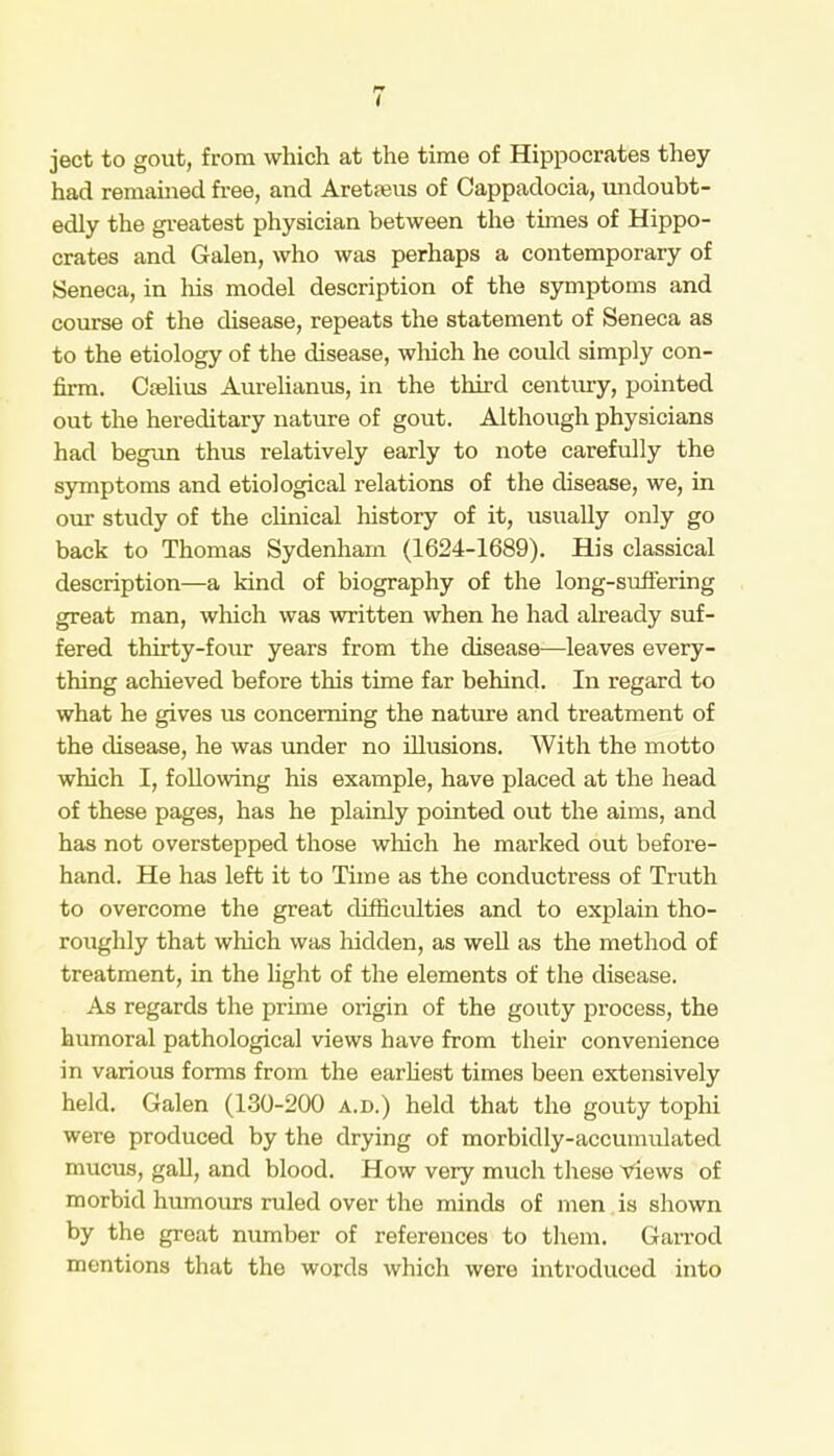 ject to gout, from which at the time of Hippocrates they had remained free, and Aretseus of Cappadocia, undoubt- edly the greatest physician between the times of Hippo- crates and Galen, who was perhaps a contemporary of Seneca, in his model description of the symptoms and course of the disease, repeats the statement of Seneca as to the etiology of the disease, which he could simply con- firm. Crelius Aurelianus, in the third century, pointed out the hereditary nature of gout. Although physicians had begun thus relatively early to note carefully the symptoms and etiological relations of the disease, we, in our study of the clinical history of it, usually only go back to Thomas Sydenham (1624-1689). His classical description—a kind of biography of the long-suffering great man, which was written when he had already suf- fered thirty-four years from the disease—leaves every- thing achieved before this time far behind. In regard to what he gives us concerning the nature and treatment of the disease, he was under no illusions. With the motto which I, following his example, have placed at the head of these pages, has he plainly pointed out the aims, and has not overstepped those which he marked out before- hand. He has left it to Time as the conductress of Truth to overcome the great difficulties and to explain tho- roughly that which was hidden, as well as the method of treatment, in the light of the elements of the disease. As regards the prime origin of the gouty process, the humoral pathological views have from their convenience in various forms from the earliest times been extensively held. Galen (130-200 a.d.) held that the go\ity tophi were produced by the drying of morbidly-accumulated mucus, gall, and blood. How very much these Views of morbid humours ruled over the minds of men is shown by the great number of references to them. Garrod mentions that the words which were introduced into
