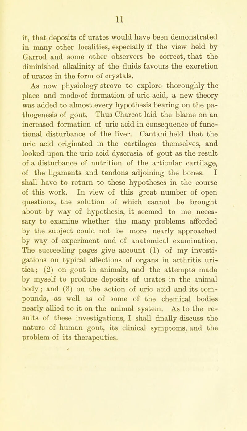 it, that deposits of urates would have been demonstrated in many other localities, especially if the view held by Garrod and some other observers be correct, that the diminished alkalinity of the fluids favours the excretion of urates in the form of crystals. As now physiology strove to explore thoroughly the place and mode-of formation of uric acid, a new theory was added to almost every hypothesis bearing on the pa- thogenesis of gout. Thus Charcot laid the blame on an increased formation of uric acid in consequence of func- tional disturbance of the liver. Cantani held that the uric acid originated in the cartilages themselves, and looked upon the uric acid dyscrasia of gout as the result of a disturbance of nutrition of the articular cartilage, of the ligaments and tendons adjoining the bones. I shall have to return to these hypotheses in the course of this work. In view of this great number of open questions, the solution of which cannot be brought about by way of hypothesis, it seemed to me neces- sary to examine whether the many problems afforded by the subject could not be more nearly approached by way of experiment and of anatomical examination. The succeeding pages give account (1) of my investi- gations on typical affections of organs in arthritis uri- tica; (2) on gout in animals, and the attempts made by myself to produce deposits of urates in the animal body; and (3) on the action of uric acid and its com- pounds, as well as of some of the chemical bodies nearly allied to it on the animal system. As to the re- sults of these investigations, I shall finally discuss the nature of human gout, its clinical symptoms, and the problem of its therapeutics.