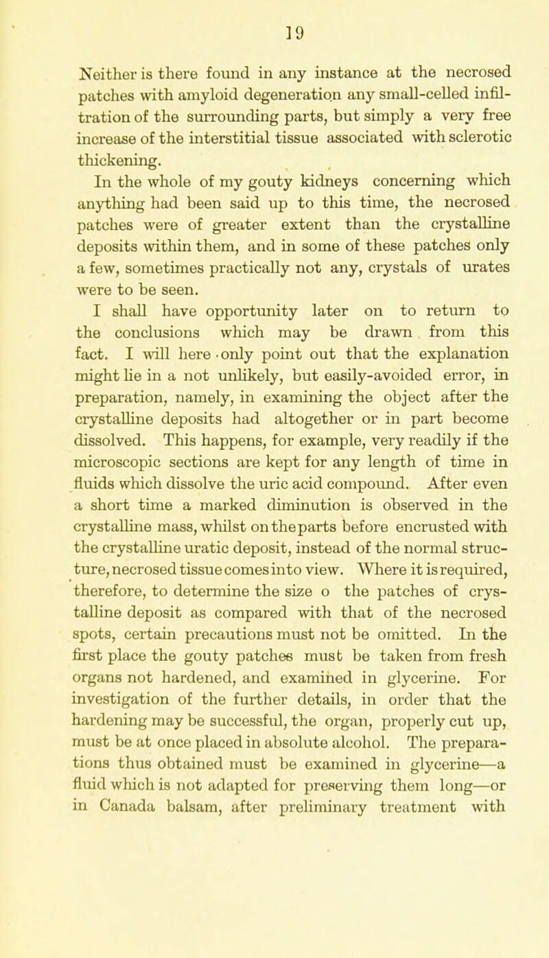 Neither is there found in any instance at the necrosed patches with amyloid degeneration any small-celled infil- tration of the surrounding parts, but simply a very free increase of the interstitial tissue associated with sclerotic thickening. In the whole of my gouty kidneys concerning which anything had been said up to this time, the necrosed patches were of greater extent than the ciystalline deposits within them, and in some of these patches only a few, sometimes practically not any, crystals of urates were to be seen. I shall have opportunity later on to return to the conclusions which may be drawn from this fact. I will here • only point out that the explanation might he in a not unlikely, but easily-avoided error, in preparation, namely, in examining the object after the crystalline deposits had altogether or in part become dissolved. This happens, for example, very readily if the microscopic sections are kept for any length of time in fluids which dissolve the uric acid compound. After even a short time a marked diminution is observed in the crystalline mass, whilst on the parts before encrusted with the crystalline uratic deposit, instead of the normal struc- ture, necrosed tissue comes into view. Where it is required, therefore, to determine the size o the patches of crys- talline deposit as compared with that of the necrosed spots, certain precautions must not be omitted. In the first place the gouty patches must be taken from fresh organs not hardened, and examined in glycerine. For investigation of the further details, in order that the hardening may be successf id, the organ, properly cut up, must be at once placed in absolute alcohol. The prepara- tions thus obtained must be examined in glycerine—a fluid which is not adapted for preserving them long—or in Canada balsam, after preliminary treatment with