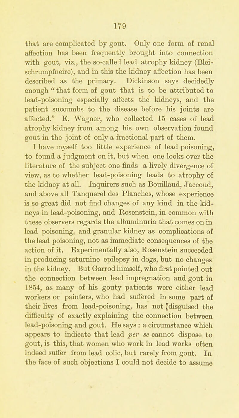 that are complicated by gout. Only one form of renal affection has been frequently brought into connection with gout, viz., the so-called lead atrophy kidney (Blei- schrumpfneire), and in this the kidney affection has been described as the primary. Dickinson says decidedly enough  that form of gout that is to be attributed to lead-poisoning especially affects the kidneys, and the patient succumbs to the disease before his joints are affected. E. Wagner, who collected 15 cases of lead atrophy kidney from among his own observation found gout in the joint of only a fractional part of them. I have myself too little experience of lead poisoning, to found a judgment on it, but when one looks over the literature of the subject one finds a lively divergence of view, as to whether lead-poisoning leads to atrophy of the kidney at all. Inquirers such as Bouillaud, Jaccoud, and above all Tanquerel des Planches, whose experience is so great did not find changes of any kind in the kid- neys in lead-poisoning, and Rosenstein, in common with tlese observers regards the albuminuria that comes on in lead poisoning, and granular kidney as complications of the lead poisoning, not as immediate consequences of the action of it. Experimentally also, Rosenstein succeeded in producing saturnine epilepsy in dogs, but no changes in the kidney. But Garrod himself, who first pointed out the connection between lead impregnation and gout in 1854, as many of his gouty patients were either lead workers or painters, who had suffered in some part of their fives from lead-poisoning, has not [disguised the difficulty of exactly explaining the connection between lead-poisoning and gout. He says: a circumstance which appears to indicate that lead per se cannot dispose to gout, is this, that women who work in lead works often indeed suffer from lead colic, but rarely from gout. In the face of such objections I could not decide to assume