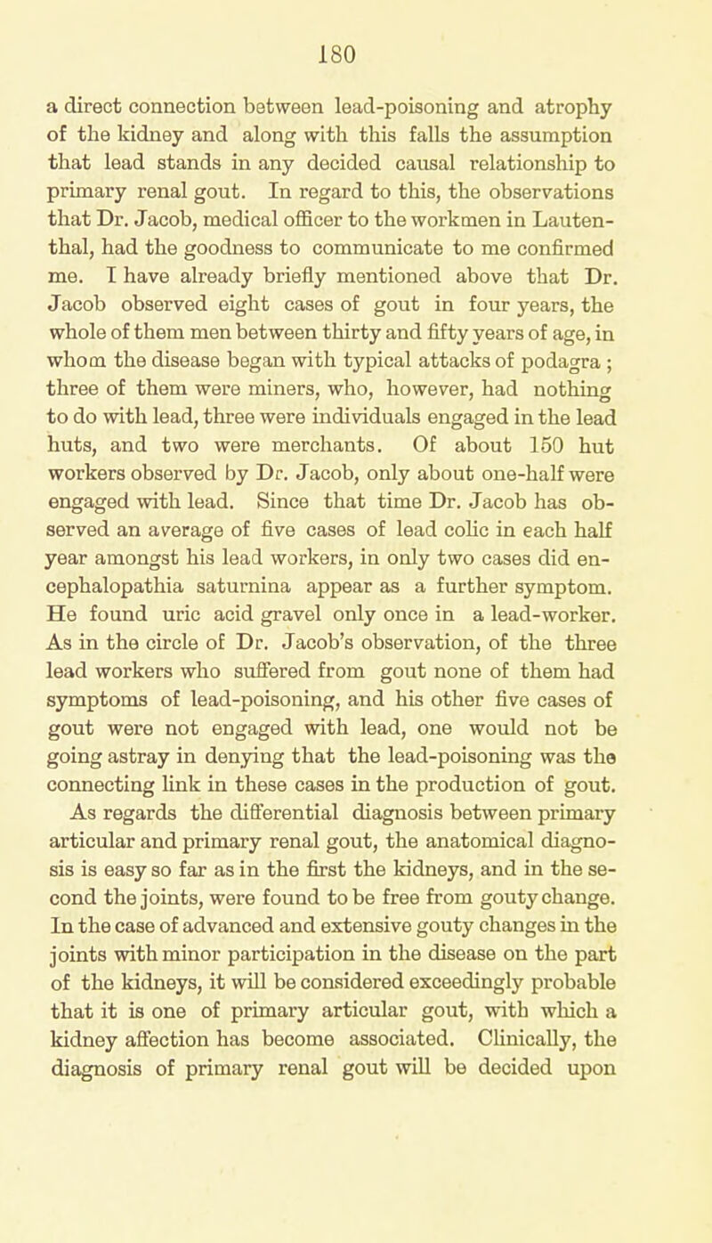 a direct connection between lead-poisoning and atrophy of the kidney and along with this falls the assumption that lead stands in any decided causal relationship to primary renal gout. In regard to this, the observations that Dr. Jacob, medical officer to the workmen in Lauten- thal, had the goodness to communicate to me confirmed me. I have already briefly mentioned above that Dr. Jacob observed eight cases of gout in four years, the whole of them men between thirty and fifty years of age, in whom the disease began with typical attacks of podagra ; three of them were miners, who, however, had nothing to do with lead, three were individuals engaged in the lead huts, and two were merchants. Of about 150 hut workers observed by Dr. Jacob, only about one-half were engaged with lead. Since that time Dr. Jacob has ob- served an average of five cases of lead colic in each half year amongst his lead workers, in only two cases did en- cephalopathia saturnina appear as a further symptom. He found uric acid gravel only once in a lead-worker. As in the circle of Dr. Jacob's observation, of the three lead workers who suffered from gout none of them had symptoms of lead-poisoning, and his other five cases of gout were not engaged with lead, one would not be going astray in denying that the lead-poisoning was the connecting link in these cases in the production of gout. As regards the differential diagnosis between primary articular and primary renal gout, the anatomical diagno- sis is easy so far as in the first the kidneys, and in the se- cond the joints, were found to be free from gouty change. In the case of advanced and extensive gouty changes in the joints with minor participation in the disease on the part of the kidneys, it will be considered exceedingly probable that it is one of primary articular gout, with which a kidney affection has become associated. Clinically, the diagnosis of primary renal gout will be decided upon
