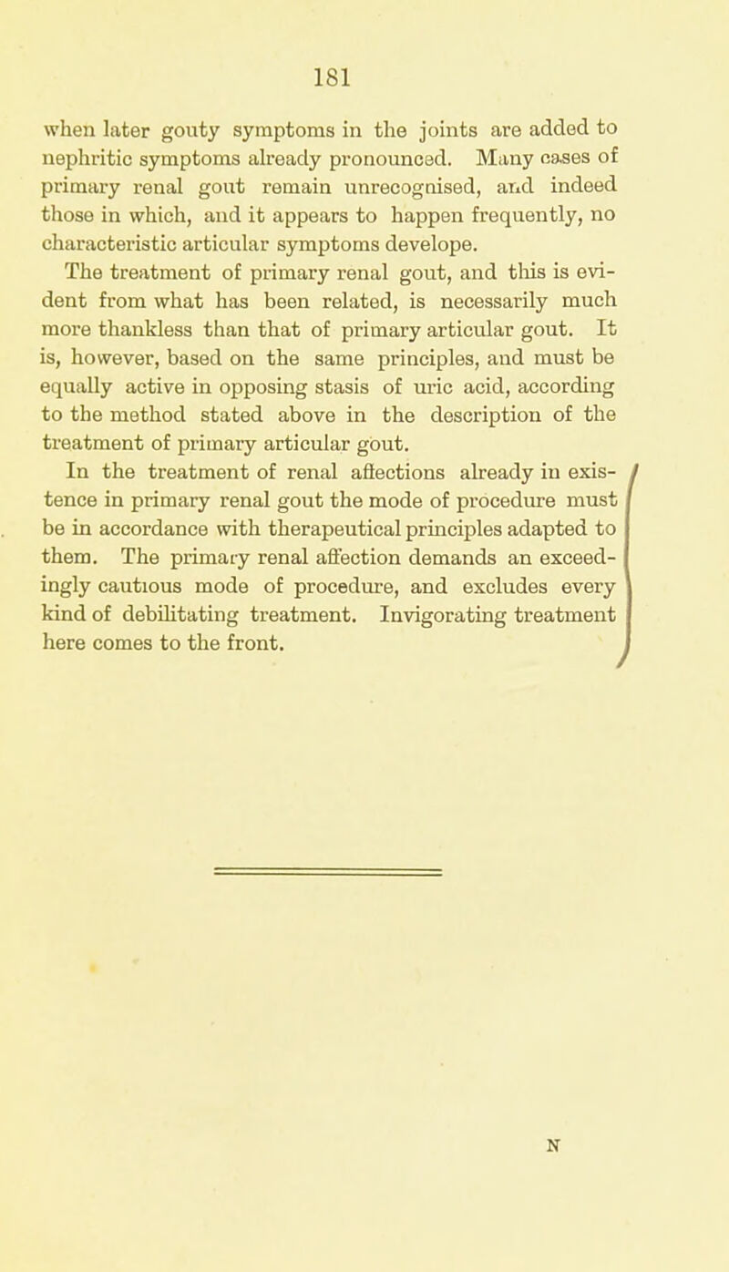 when later gouty symptoms in the joints are added to nephritic symptoms already pronounced. Many oases of primary renal gout remain unrecognised, and indeed those in which, and it appears to happen frequently, no characteristic articular symptoms develope. The treatment of primary renal gout, and this is evi- dent from what has been related, is necessarily much more thankless than that of primary articular gout. It is, however, based on the same principles, and must be equally active in opposing stasis of uric acid, according to the method stated above in the description of the treatment of primary articular gout. In the treatment of renal affections already in exis- ' tence in primary renal gout the mode of procedure must be in accordance with therapeutical principles adapted to them. The primary renal affection demands an exceed- ingly cautious mode of procedure, and excludes every kind of debilitating treatment. Invigorating treatment here comes to the front. N