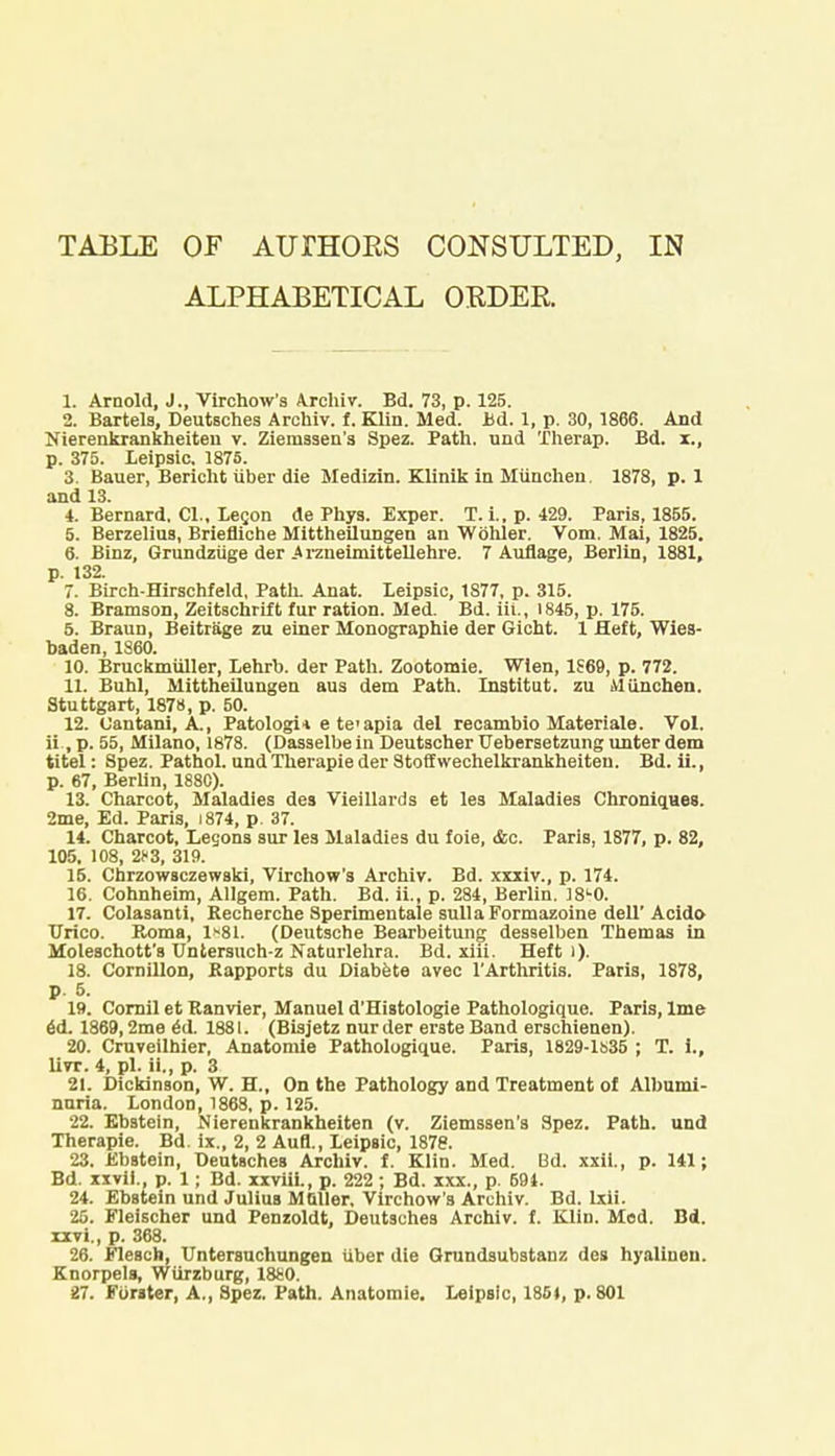 TABLE OF AUrHORS CONSULTED, IN ALPHABETICAL ORDER. 1. Arnold, J., Virchow's Archiv. Bd. 73, p. 125. 2. Bartels, Deutsches Archiv. f. Klin. Med. Bd. 1, p. 30,1866. And Nierenkrankheiten v. Zienissen's Spez. Path, und Therap. Bd. x., p. 375. Leipsic. 1875. 3. Bauer, Bericht iiber die Medizin. Klinik in Munchen. 1878, p. 1 and 13. 4. Bernard. CI., Legon de Phys. Exper. T. i.,p. 429. Paris, 1855. 5. Berzelius, Briefliche Mittheilungen an Wohler. Vom. Mai, 1825. 6. Binz, Grundzuge der .Arzueimittellehre. 7 Auflage, Berlin, 1881, p. 132. 7. Birch-Hirschfeld, Path. Anat. Leipsic, 1877, p. 315. 8. Bramson, Zeitschrift fur ration. Med. Bd. iii., 1845, p. 175. 5. Braun, Beitrage zu einer Monographie der Gieht. 1 Heft, Wies- baden, I860. 10. Bruokmiiller, Lehrb. der Path. Zootomie. Wlen, 1S69, p. 772. 11. Buhl, Mittheilungen aus dem Path. Institut. zu Munchen. Stuttgart, 1878, p. 50. 12. Cantani, A., Patologi* e te'apia del recambio Materiale. Vol. ii ,p. 55, Milano, 1878. (Dasselbein Deutscher TJebersetzung unter dem titel: Spez. Pathol. undTherapie der Stoffwechelkrankheiteu. Bd. ii., p. 67, Berlin, 188C). 13. Charcot, Maladies des Vieillards et les Maladies Chroniques. 2me, Ed. Paris, i874, p. 37. 14. Charcot, Legons sur les Maladies du foie, &c. Paris, 1877, p. 82, 105. 108, 2*3, 319. 16. Chrzowsczewski, Virchow's Archiv. Bd. xxxiv., p. 174. 16. Cohnheim, Allgem. Path. Bd. ii., p. 284, Berlin. 18L0. 17. Colasanti, Recherche Sperimentale sulla Formazoine dell' Acido Urico. Roma, 1*81. (Deutsche Bearbeitung desselben Themas in Moleschott's Untersuch-z Naturlehra. Bd. xiii. Heft i). 18. Cornillon, Rapports du Diabete avec l'Arthritis. Paris, 1878, p. 6. 19. Cornil et Ranvier, Manuel d'Histologie Pathologique. Paris, lme 6(1. 1869,2me eil. 1881. (Bisjetz nurder erste Band erschienen). 20. Cruveilhier, Anatomie Pathologique. Paris, 1829-1S35 ; T. i., Uvt. 4, pi. ii., p. 3 21. Dickinson, W. H., On the Pathology and Treatment of Albumi- nnria. London, 1868, p. 125. 22. Ebstein, Nierenkrankheiten (v. Ziemssen's Spez. Path, und Therapie. Bd. ix., 2, 2 Aufl., Leipsic, 1878. 23. Ebstein, Deutsches Archiv. f. Klin. Med. Bd. xxii., p. 141; Bd. xxvii., p. 1 ; Bd. xxviii., p. 222 ; Bd. xxx., p. 594. 24. Ebstein und Julius M filler. Virchow's Archiv. Bd. Ixii. 26. Fleischer und Penzoldt, Deutsches Archiv. f. Klin. Mod. Bd. rxvi., p. 368. 26. Flesch, Untersuchungen iiber die Grundsubstanz des hyalinen. Knorpels, Wiirzburg, 1880. 27. Forater, A., Spez. Path. Anatomie. Leipsic, 1854, p. 801