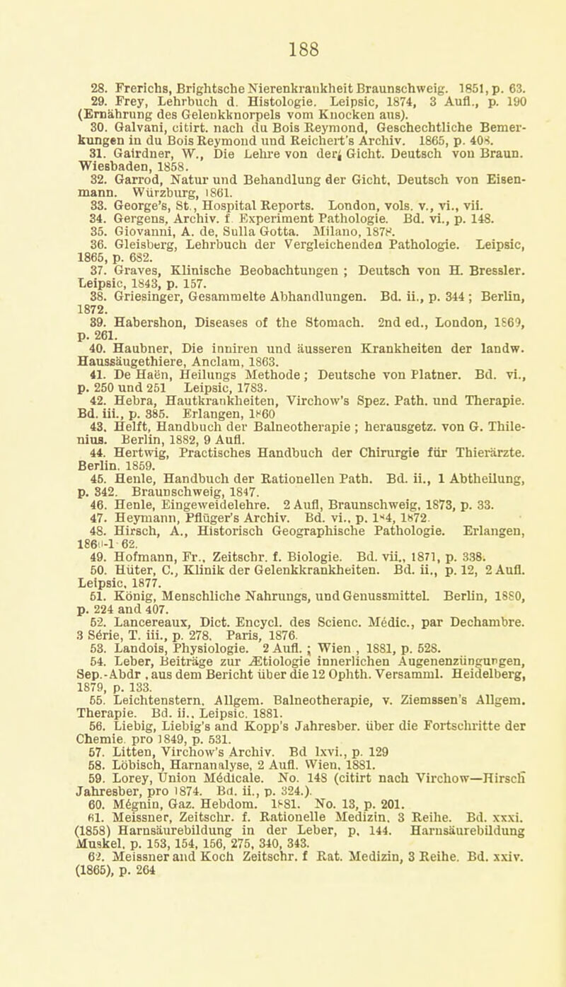 28. Frerichs, Brightsche Nierenkrankheit Braunschweig. 1851, p. 63. 29. Frey, Lehrbuch d. Histologie. Leipsic, 1874, 3 Aufl., p. 190 (Ernahrung des Gelenkknorpels vom Kuocken aus). 30. Galvani, citirt. nach du Bois Reymond, Geschechtliche Bemer- kungen in du Bois Reymoud und Reichert's Archiv. 1865, p. 408. 31. Gairdner, W., Die Lehre von derj Gicht. Deutsch von Braun. Wiesbaden, 1858. 32. Garrod, Natur und Behandlung der Gicht, Deutsch von Eisen- mann. Wurzburg, 1861. 33. George's, St., Hospital Reports. London, vols, v., vi., vii. 34. Gergens, Archiv. f. Experiment Pathologie. Bd. vi., p. 148. 35. Giovanni, A. de, Sulla Gotta. Milano, 1878. 36. Gleisberg, Lehrbuch der Vergleichenden Pathologie. Leipsic, 1865, p. 682. 37. Graves, Klinische Beobachtungen ; Deutsch von H. Bressler. Leipsic, 1843, p. 157. 38. Griesinger, Gesammelte Abhandlungen. Bd. ii., p. 344 ; Berlin, 1872. 39. Habershon, Diseases of the Stomach. 2nd ed., London, 1S69, p. 261. 40. Haubner, Die inniren und iiusseren Krankheiten der landw. Haussaugethiere, Anclam, 1863. 41. De Haen, Heilungs Methode; Deutsche von Hatner. Bd. vi., p. 250 und 251 Leipsic, 17S3. 42. Hebra, Hautkrankheiten, Virchow's Spez. Path, und Therapie. Bd. iii., p. 885. Erlangen, 1h60 43. Helft, Handbuch der Balneotherapie ; herausgetz. von G. Thile- nius. Berlin, 1882, 9 Aufl. 44. Hertwig, Practisches Handbuch der Chirurgie fur Thierarzte. Berlin. 1859. 45. Heule, Handbuch der Rationellen Path. Bd. ii., 1 Ahtheilung, p. 842. Braunschweig, 1847. 46. Henle, Eingeweidelehre. 2 Aufl, Braunschweig, 1873, p. 33. 47. Heymann, Pfluger's Archiv. Bd. vi.. p. 1*4, 1872. 48. Hirsch, A., Historisch Geographische Pathologie. Erlangen, 186H-1 62. 49. Hofmann, Fr., Zeitschr. f. Biologie. Bd. vii., 1871, p. 338. 50. Huter, C, Klinik der Gelenkkrankheiten. Bd. ii., p. 12, 2 Aufl. Leipsic, 1877. 51. Kbnig, Menschliche Nahrungs, und Geuussmittel. Berhn, 18S0, p. 224 and 407. 52. Lancereaux, Diet. Encycl. des Scienc. Medic, par Dechambre. 3 Serie, T. iii., p. 278. Paris, 1876. 53. Landois, Physiologie. 2 Aufl. ; Wien , 1881, p. 52S. 54. Leber, Beitrage zur jEtiologie innerlichen Augenenziingungen, Sep.-Abdr , aus dem Bericht iiber die 12 Ophth. Versamml. Heidelberg, 1879, p. 133. 65. Leichtenstern. Allgem. Balneotherapie, v. Ziemssen's Allgem. Therapie. Bd. ii.. Leipsic. 1881. 56. Liebig, Liebig's and Kopp's Jahresber. tiber die Fortschritte der Chemie. pro 1849, p. 531. 57. Litten, Virchow's Archiv. Bd lxvi., p. 129 58. Lijbisch, Harnanalyse, 2 Aufl. Wien, 1881. 59. Lorey, Union M6dicale. No. 148 (citirt nach Virchow—HirsclT Jahresber, pro 1874. Bd. ii., p. 324.). 60. Megnin, Gaz. Hebdom. 1S81. No. 13, p. 201. Bl. Meissner, Zeitschr. f. Rationelle Medizin. 3 Reihe. Bd. xx\i. (1858) Harnsiiurebildung in der Leber, p, 144. Harnsaurebildung Muskel. p. 153, 154, 156, 275, 340, 343. 62. Meissner and Koch Zeitschr. f Rat. Medizin, 3 Reihe. Bd. xxiv. (1865), p. 264