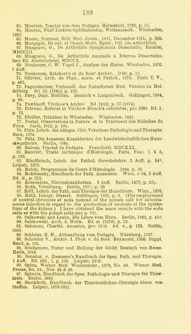 63. Momber, Tractat von dem Podagra. Helmstadt, 1730, p. 15. 64. Mooren, Fiinf Lustren Ophthalmolog. Wirksamkeit. Wiesbaden, 1882. 65. Moore, Norman, Brit. Med. Journ., 1891, December 10th, p. 938. 66. Morgagni, De sed. et Causis Morb. Epiet., lvii. (de arthritide). 67. Musgrave, G., De Arthritide Symptomica Dissertatio, Exonise, MDCCIII. 68. Musgrave, G., De Arthritide Anomala s. Interna Dissertatio. 2me Ed. Arustelodami, MDCCX. 69. Neubauer, C. W. Vogel J., Analyse des Harns. Wiesbaden, 1876. 7 Aufl. 70. Neukomm, Beichert's et du Bois' Archiv. 1^60, p. 13. 71. Ollivier, Arch, de Phys., norm, et Pathol., 1878. Paris T. V., p. 462. 72. Pagenstecher, Verhandl. des Naturforset Med. Vereins zu Hei- delberg. Bd. iii. (1865), p. 129. 7a. Pavy, Diab. Mellitus. Deutsch v. Langenbeck. Gottingen, 1864, p. 99. 74. Pawlinoff. Virchow's Archiv. Bd. lxxii, p. 57 (1S74). 75. Petrone, Referat in Virchow Hirsch's jahresber, pro 1880. Bd. 1, p. SI. 76. Pfeiffer, Trinkkur in Wiesbaden. Wiesbaden, 1881. 77. Postal, Observations la Nature et le Traitment des Maladies du Foies. Paris, 1813, p. 105. 78. Piitz, Lehrb. der Allegm. Chir.Veterinar-Pathologie und Therapie. Bern, 1874. 79. Piitz, Die Ausseren Krankheiten der Landwirtschaftlichen Haus- siwgetheire. Berlin, 1880. 80. Raicus, Tractat de Podagra. Francfortl, MDCXXI. 81. Ranvier, Traite technique d'Histologie. Paris, Fasc. 1 S, 3, p. 292. 82. Rindfleisch, lehrb. der Pathol. Gewebelehre. 3 Aufl, p. 54. Leipsic, 1873. 83. Robin, Programmes du Cours d'Histologie. 1864, p. 90. 84. Rokitansky, Handbuch der Path. Anatomie. Wieu, U56, 3 Aufl. Bd. ii., p. 212. 85. Rosenstein, Nierenkrankheiten. 2 Aufl. Berlin, 1870, p. 229. 86. Roth, Vererbung. Berlin, 187n, p. 29. 87. Roll, Lehrb. der Path, und Therapie der Hausthiere. Wien., 1876. 88. Rtihl, Inaugr. Dissert. Gottingen, 1881, p. 9. (The employment of neutral chromate of soda instead of the potash salt for subcuta- neous injection in regard to the production of necrosis of the epithe- lium of the kidney.) I have obtained the same results with the soda salts as with the potash salts (see p. 70). 89. Salkowski and Leube, Die Lehre vom Harn. Berlin, 1882, p. 416. 90. Salskowski. Arch. d. Heilk. Bd. xi. (1870), p. 13. 91. Salomon, Charity. Annalen, pro 1878. Bd. v., p. 139. Berlin, 1880. 92. Schleiss, B. H., Abhandlung vom Podagra. Nurnberg, 1767. 93. Schroder V., Archiv. f. Phys. v. du Bois. Reymond, 1880. Suppl. Band, p. 103. 94. Scudamore, Natur und Heilung der Gicht Deutsch von Hesse. Halle, 1819. 95. Senator, v. Zlemssen's Handbuch der Spez. Path, und Therapie. 2 Aufl. Bd. xiii., 1, p. 133. Leipsic, 1879. 96. Spina, Wiener Med. Wochenschr., 1879, No. 49. Wiener Med. Presse, Ba. xx., Nos. 48 & 49. 97. Spinola, Handbuch der Spez. Pathologie und Therapie fur Thier- irzle. Berlin. 1863. 98. Stockfleth, Handbuch der Thierarztlichen Chirurgie iibers. von Steffen. Leipsic, 1879-1881.