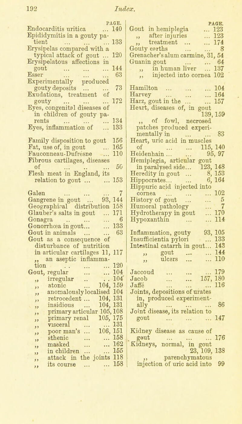 PAGE. Endocarditis uritica ... 140 Epididymitis in a gouty pa- tient 133 Erysipelas compared with a typical attack of gout ... 120 Erysipelatous affections in gout 144 Esser 63 Experimentally produced gouty deposits 73 Exudations, treatment of gouty 172 Eyes, congenital diseases of in children of gouty pa- rents 134 Eyes, inflammation of ... 133 Family disposition to gout 156 Fat, use of, in gout ... 165 Fauconneau-Dufresne ... 110 Fibrous cartilages, diseases of 50 Flesh meat in England, its relation to gout 153 Galen 7 Gangrene in gout ... 93,144 Geographical distribution 158 Glauber's salts in gout ... 171 Gonagra 6 Gonorrhoea in gout 133 Gout in animals 63 Gout as a consequence of disturbance of nutrition in articular cartilages 11, 117 an aseptic inflamma- tion 120 Gout, regular 104 „ irregular .. . . 104' ,, atonic ... 104, 159 „ anomalouslylocalised 104 ,, retrocedent ... 104, 131 „ insidious ... 104, 131 ,, primary articular 105,108 primary renal 105, 175 ,, visceral 131 poor man's ... 106,151 „ sthenic 158 „ masked 162 „ in children 155 ,, attack in the joints 118 ,, its course 158 PAGE. Gout in hemiplegia ... 123 ,, after injuries ... 123 ,, treatment 174 Gouty earths 8 Grenadier's alum carmine, 31, 54 Guanin gout 64 „ in human liver ... 137 ,, injected into cornea 102 Hamilton 104 Harvey 164 Harz, gout in the 157 Heart, diseases of, in gout 139,159 ,, of fowl, necrosed patches produced experi- mentally in 83 Heart, uric acid in muscles of 115, 140 Heidenhain 95, 97 Hemiplegia, articular gout in paralysed side... 123,148 Heredity in gout ... 8,153 Hippocrates 6, 164 Hippuric acid injected into cornea 102 History of gout 5 Humoral pathology ... 7 Hydrotherapy in gout ... 170 Hypoxanthin 114 Inflammation, gouty 93, 105 Insufficientia pylori ... 133 Intestinal catarrh in gout... 143 ,, gout 144 ,, ulcers 110 Jaccoud 179 Jacob 157, 180 Jafle 116 Joints, depositions of urates I in, produced experiment- ally 86 Joint disease, its relation to gout 147 Kidney disease as cause of geut 176 Kidneys, normal, in gout 23, 109, 138 ,, parenchymatous injection of uric acid into 99
