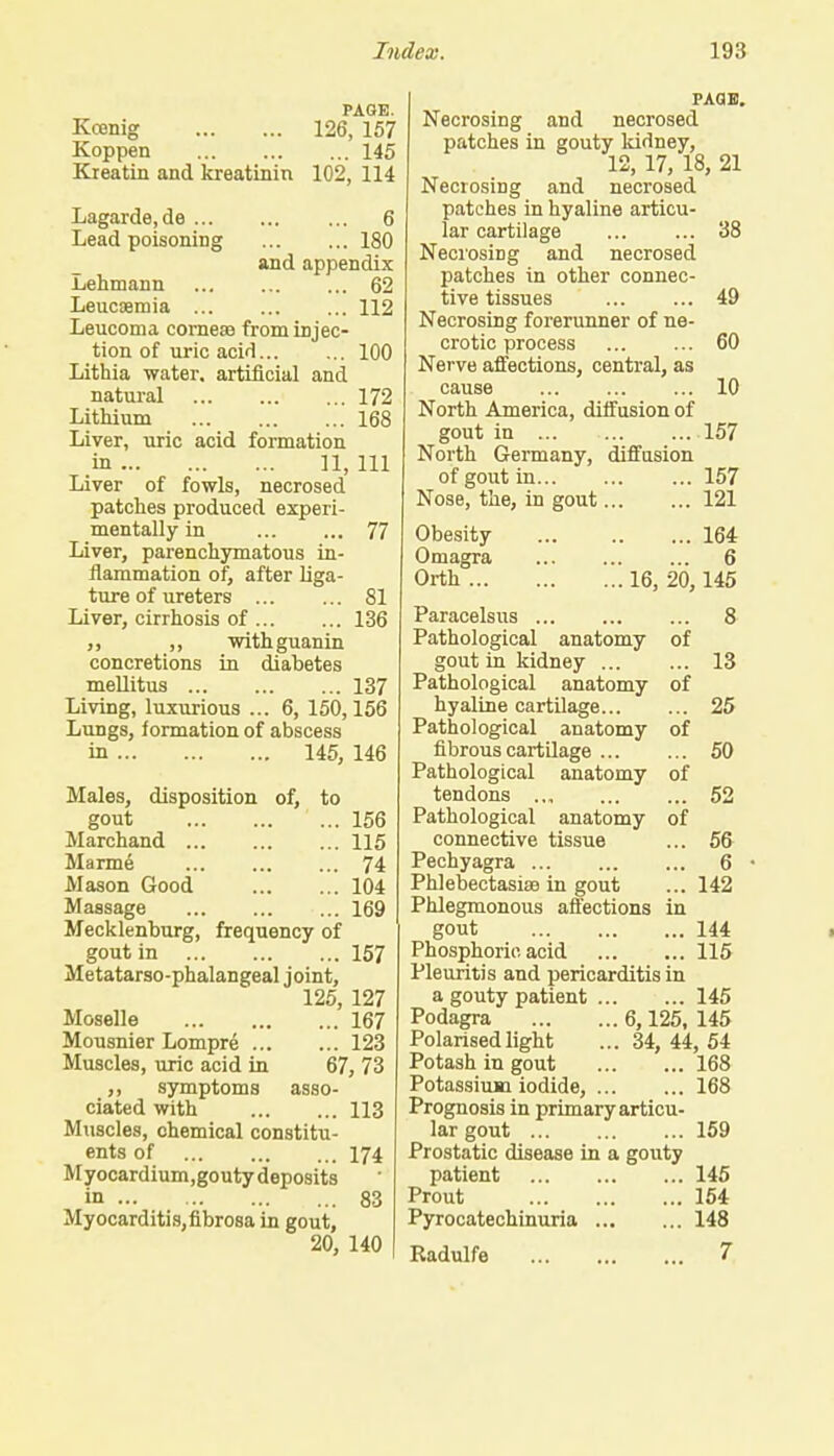 PAGE. Kcenig 126, 157 Koppen 145 Kreatin and kreatinin 102, 114 Lagarde.de ... Lead poisoning 6 180 and appendix -Lehmann 62 Leucaemia 112 Leucoma corneae from injec- tion of uric acid 100 Lithia water, artificial and natural 172 Lithium 168 Liver, uric acid formation in 11, 111 Liver of fowls, necrosed patches produced experi- mentally in 77 Liver, parenchymatous in- flammation of, after liga- ture of ureters 81 Liver, cirrhosis of 136 ,, withguanin concretions in diabetes mellitus 137 Living, luxurious ... 6, 150,156 Lungs, formation of abscess in 145, 146 Males, disposition of, to gout 156 Marchand 115 Marme 74 Mason Good 104 Massage 169 Mecklenburg, frequency of gout in 157 Metatarso-phalangeal joint, 125, 127 Moselle 167 Mousnier Lompre 123 Muscles, uric acid in 67, 73 ,, symptoms asso- ciated with 113 Muscles, chemical constitu- ents of 174 Myocardium,gouty deposits in 83 Myocarditis,fibrosa in gout, 20, 140 PAGE. Necrosing and necrosed patches in gouty kidney, 12, 17, 18, 21 Necrosing and necrosed patches in hyaline articu- lar cartilage 38 Necrosing and necrosed patches in other connec- tive tissues 49 Necrosing forerunner of ne- crotic process 60 Nerve affections, central, as cause 10 North America, diffusion of gout in 157 North Germany, diffusion of gout in 157 Nose, the, in gout 121 Obesity Omagra Orth ... 164 6 ...16, 20,145 Paracelsus 8 Pathological anatomy of gout in kidney 13 Pathological anatomy of hyaline cartilage 25 Pathological anatomy of fibrous cartilage 50 Pathological anatomy of tendons 52 Pathological anatomy of connective tissue ... 56 Pechyagra 6 Phlebectasise in gout ... 142 Phlegmonous affections in gout 144 Phosphoric acid 115 Pleuritis and pericarditis in a gouty patient 145 Podagra 6,125, 145 Polarised light ... 34, 44, 54 Potash in gout 168 Potassium iodide, 168 Prognosis in primary articu- lar gout 159 Prostatic disease in a gouty patient 145 Prout 154 Pyrocatechinuria 148 Radulfe 7