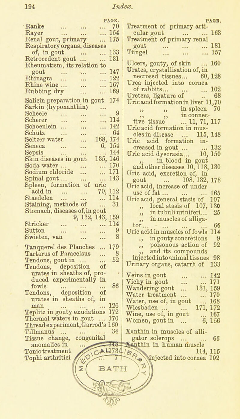PAGE. Ranke 70 Kayer 154 Renal gout, primary ... 175 Respiratory organs, diseases of, in gout 133 Retrocedent gout 131 Rheumatism, its relation to gout ... • 147 Rhinagra 122 Rhine wine 167 Rubbing dry 169 Salicin preparation in gout 174 Sarkin (hypoxanthin) Scheele 9 Scherer 114 Schoenlein 142 Schiitz 64 Seltzer water ... 168,174 Seneca 6, 154 Sepsis 144 Skin diseases in gout 135, 146 Soda water 170 Sodium chloride 171 Spinal gout 143 Spleen, formation of uric acid in 70, 112 Staedelen 114 Staining, methods of ... 31 Stomach, diseases of,in gout 9, 132, 143, 159 Strieker 114 Sutton 9 Swieten, van 8 Tanquerel des Planches ... 179 Tartarus of Paracelsus ... 8 Tendons, gout in 52 Tendons, deposition of urates in sheaths of, pro- duced experimentally in fowls 86 Tendons, deposition of urates in sheaths of, in man 126 Teplitz in gouty exudations 172 Thermal waters in gout ... 170 Thread experiment, Garrod's 160 Tillmanus 34 Tissue change, congenital _ anomalies in Tonic treatment /^\C^^]^: Tophi arthritici J PAGB. Treatment of primary arti- cular gout 163 Treatment of primary renal gout 181 Tiingel 157 Ulcers, gouty, of skin ... 160 Urates, crystallisation of, in necrosed tissues... 60,128 Urea injected into cornea of rabbits 102 Ureters, ligature of ..68 Uric acid formationin liver 11,70 ,, ,, in spleen 70 ,, ,, in connec- tive tissue ... 11, 71,117 Uric acid formation in mus- cles in disease ... 115,148 Uric acid formation in- creased in gout 132 Qric acid dyscrasia... 10, 150 in blood in gout and other diseases 10,118,130 Qric acid, excretion of, in gout ... 108, 132, 178 Uric acid, increase of under use of fat 165 Uric acid, general stasis of 107 ,, local stasis of 107, 130 ,, in tubuliuriniferi... 25 ,, in muscles of alliga- tor... 66 Uric acid in muscles of fowls 114 ,, in gouty concretions 9 ,, poisonous action of 92 ,, and its compounds injected into animal tissues 98 Urinary organs, catarrh of 133 Veins in gout 142 Vichy in gout 171 Wandering gout ... 131,159 Water treatment ,170 Water, use of, in gout ... 168 Wiesbaden 171, 172 Wine, use of, in gout ... 167 Women, gout in ... 6, 156 Xanthin in muscles of alli- gator sclerops 66 thin in human muscle . 114,115 ^-^njected into cornea 102 -<
