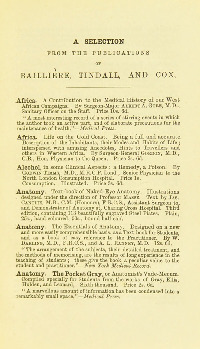A SELECTION FEOM THE PUBLICATIONS OF BAILLIEKE, TINDALL, AND COX, Africa- A Contribution to the Medical History of our West African Campaigns. By Surgeon-Major Albert A. Gore, M.D., Sanitary Officer on the Staff. Price 10s. 6d. A most interesting record of a series of stirring events in which the author took an active part, and of elaborate precautions for the maintenance of health.—Medical Press. Africa. Life on the Gold Coast. Being a full and accurate. Description of the Inhabitants, their Modes and Habits of Life ; interspersed with amusing Anecdotes, Hints to Travellers and others in Western Africa. By Surgeon-General Gordon, M.D., C.B., Hon. Physician to the Queen. Price 2s. 6d. Alcohol, in some Clinical Aspects : a Remedy, a Poison. By Godwin Timms, M.D., M.R.C.P. Lond., Senior Physician to the North London Consumption Hospital. Price Is. Consumption. Illustrated. Price 3s. 6d. Anatomy. Text-book of Naked-Eye Anatomy. Illustrations designed under the direction of Professor Masse. Text by Jas. Cantlie, M.B., CM. (Honours), F.R.O.S., Assistant Surgeon to, and Demonstrator of Anatomy at, Charing Cross Hospital. Third edition, containing 113 beautifully engraved Steel Plates. Plain, 25s., hand-coloured, 50s., bound half calf. Anatomy. The Essentials of Anatomy. Designed on a new and more easily comprehensible basis, as a Text book for Students, and as a book of easy reference to the Practitioner. By W. Darling, M.D., F.R.C.S., and A. L. Rannet, M.D. 12s. 6d. The arrangement of the subjects, their detailed treatment, and the methods of memorising, are the results of long experience in the teaching of students ; these give the book a peculiar value to the student and practitioner.'-—New York Medical Record. Anatomy. The Pocket Gray, or Anatomist's Vade-Mecum. Compiled specially for Students from the works of Gray, Ellis, Holden, and Leonard, Sixth thousand. Price 2s. 6d.  A marvellous amount of information has been condensed into a remarkably small space.—Medical Press.