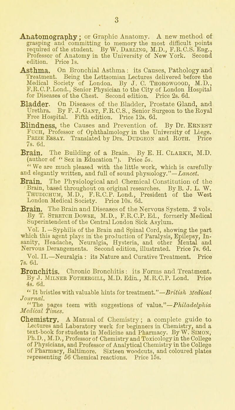 Anatomography; or Graphic Anatomy. A new method of grasping and committing to memory the most difficult points required of the student. ByW. Darling, M.D., F.R.C.S. Eng., Professor of Anatomy in the University of New York. Second edition. Price Is. Asthma. On Bronchial Asthma : its Causes, Pathology and Treatment. Being the Lettsomian Lectures delivered before the Medical Society of London. By J. C. Thorowgood, M.D., F.R.C.P.Lond., Senior Physician to the City of London Hospital for Diseases of the Chest. Second edition. Price 2s. 6d. Bladder. On Diseases of the Bladder, Prostate Gland, and Urethra. By F. J. Gant, F.R.C.S., Senior Surgeon to the Royal Free Hospital. Fifth edition. Price 12s. 6d. Blindness, the Causes and Prevention of. By Dr. Eenest Fuch, Professor of Ophthalmology in the University of Liege. Prize Essay. Translated by Drs. Dudgeon and Roth. Price 7s. 6d. Brain. The Building of a Brain. By E. H. Claeke, M.D. (author of  Sex in Education ). Price 5s.  We are much pleased with the little work, which is carefully and elegantly written, and full of sound physiology.—Lancet. Brain. The Physiological and Chemical Constitution of the Brain, based throughout on original researches. By B. J. L. W. Thtjdichum, M.D., F.R.C.P. Lond., President of the West London Medical Society. Price 10s. 6d. Brain. The Brain and Diseases of the Nervous System. 2 vols. By T. Stretch Dowse, M.D., F.R.C.P. Ed., formerly Medical Superintendent of the Central London Sick Asylum. Vol. I. —Syphilis of the Brain and Spinal Cord, showing the part which this agent plays in the production of Paralysis, Epilepsy, In- sanity, Headache, Neuralgia, Hysteria, and other Mental and Nervous Derangements. Second edition, illustrated. Price 7s. 6d. Vol. II.—Neuralgia : its Nature and Curative Treatment. Price 7s. 6d. Bronchitis. Chronic Bronchitis: its Forms and Treatment. By J. Milner Fothergill, M.D. Edin., M.R.C.P. Lond. Price 4s. 6d.  It bristles with valuable hints for treatment.—British Medical Journal. The pages teem with suggestions of value.—Philadelphia Medical Times. Chemistry. A Manual of Chemistry ; a complete guide to Lectures and Laboratory work for beginners in Chemistry, and a text-book for students in Medicine and Pharmacy. ByW. Simon, Ph.D., M.D., Professor of Chemistry and Toxicology in the College of Physicians, and Professor of Analytical Chemistry in the College of Pharmacy, Baltimore. Sixteen woodcuts, and coloured plates representing 56 Chemical reactions. Price 15s.