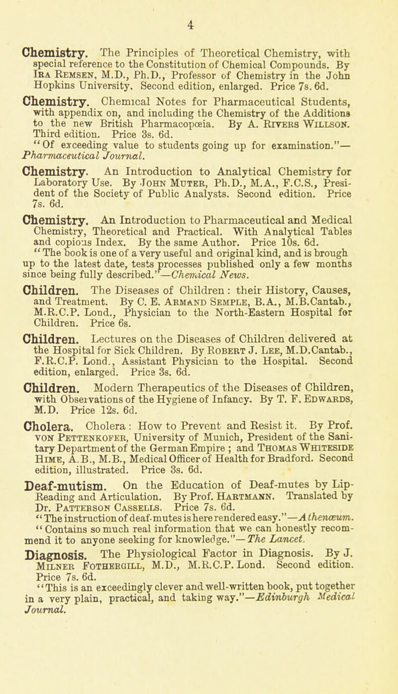 Chemistry. The Principles of Theoretical Chemistry, with special reference to the Constitution of Chemical Compounds. By Ira Kemsen, M.D., Ph.D., Professor of Chemistry in the John Hopkins University. Second edition, enlarged. Price 7s. 6d. Chemistry. Chemical Notes for Pharmaceutical Students, with appendix on, and including the Chemistry of the Additions to the new British Pharmacopoeia. By A. Rivers Willson. Third edition. Price 3s. 6d. Of exceeding value to students going up for examination.— Pharmaceutical Journal. Chemistry. An Introduction to Analytical Chemistry for Laboratory Use. By John Muter, Ph.D., M.A., F.C.S., Presi- dent of the Society of Public Analysts. Second edition. Price 7s. 6d. Chemistry. An Introduction to Pharmaceutical and Medical Chemistry, Theoretical and Practical. With Analytical Tables and copious Index. By the same Author. Price 10s. 6d.  The book is one of a very useful and original kind, and is brough up to the latest date, tests processes published only a few months since being fully described.—Chemical News. Children. The Diseases of Children : their History, Causes, and Treatment. By C. E. Armand Semple, B.A., M.B.Cantab., M.R.C.P. Lond., Physician to the North-Eastern Hospital for Children. Price 6s. Children. Lectures on the Diseases of Children delivered at the Hospital for Sick Children. By Robert J. Lee, M.D.Cantab., F.R.C.P. Lond., Assistant Physician to the Hospital. Second edition, enlarged. Price 3s. 6d. Children. Modern Therapeutics of the Diseases of Children, with Observations of the Hygiene of Infancy. By T. F. Edwards, M.D. Price 12s. 6d. Cholera. Cholera : How to Prevent and Resist it. By Prof. von Pettenkoker, University of Munich, President of the Sani- tary Department of the GermanEmpire ; and Thomas Whiteside Hime, A.B., M.B., Medical Officer of Health for Bradford. Second edition, illustrated. Price 3s. 6d. Deaf-mutism. On the Education of Deaf-mutes by Lip- Reading and Articulation. By Prof. Hartmann. Translated by Dr. Patterson Cassells. Price 7s. 6d. The instruction of deaf-mutes is here rendered easy. —A (henceum.  Contains so much real information that we can honestly recom- mend it to anyone seeking for knowledge.— The Lancet. Diagnosis. The Physiological Factor in Diagnosis. By J. Milner Fothergill, M.D., M.R.C.P. Lond. Second edition. Price 7s. 6d. This is an exceedingly clever and well-written book, put together in a very plain, practical, and taking way.—Edinburgh Medical Journal.