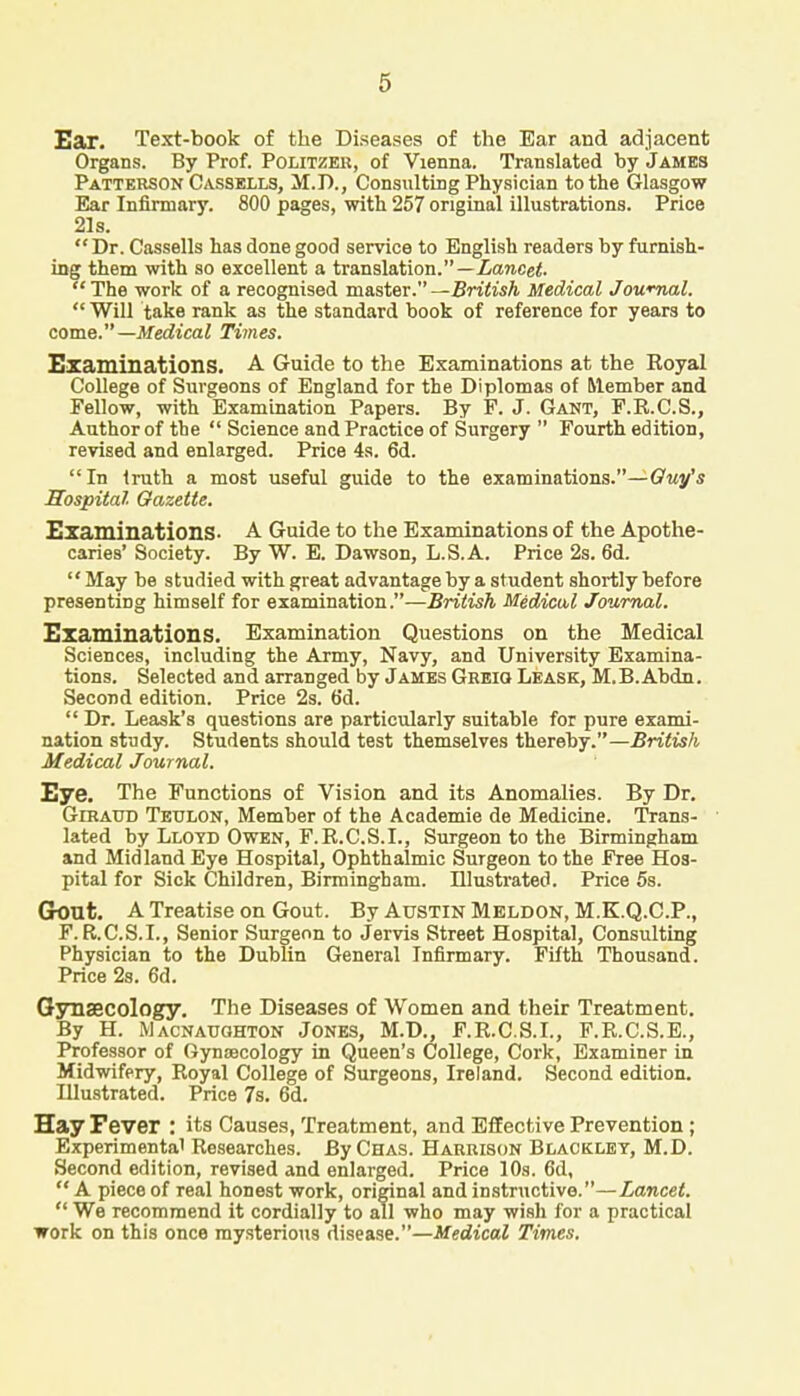 Ear. Text-book of the Diseases of the Ear and adjacent Organs. By Prof. Politzer, of Vienna. Translated by James Patterson Cassells, M.D., Consulting Physician to the Glasgow Ear Infirmary. 800 pages, with 257 original illustrations. Price 21s.  Dr. Cassells has done good service to English readers by furnish- ing them with so excellent a translation.—Lancet. The work of a recognised master.—British Medical Journal.  Will take rank as the standard book of reference for years to come.— Medical Times. Examinations. A Guide to the Examinations at the Royal College of Surgeons of England for the Diplomas of Member and Fellow, with Examination Papers. By P. J. Gant, P.R.C.S., Author of the  Science and Practice of Surgery  Fourth edition, revised and enlarged. Price 4s. 6d. In truth a most useful guide to the examinations.—Guy's Hospital Gazette. Examinations- A Guide to the Examinations of the Apothe- caries' Society. By W. E. Dawson, L.S.A. Price 2s. 6d.  May be studied with great advantage by a student shortly before presenting himself for examination.—British Medical Journal. Examinations. Examination Questions on the Medical Sciences, including the Army, Navy, and University Examina- tions. Selected and arranged by James Greio Leask, M.B.Abdn. Second edition. Price 2s. 6d.  Dr. Leask's questions are particularly suitable for pure exami- nation study. Students should test themselves thereby.—British Medical Journal. Eye. The Functions of Vision and its Anomalies. By Dr. GiBAtro Tetjlon, Member of the Academie de Medicine. Trans- lated by Lloyd Owen, F.R.C.S.I., Surgeon to the Birmingham and Midland Eye Hospital, Ophthalmic Surgeon to the Free Hos- pital for Sick Children, Birmingham. Hlustrated. Price 5s. Grout. A Treatise on Gout. By Austin Meldon, M.K.Q.C.P., F. R.C.S.I., Senior Surgeon to Jervis Street Hospital, Consulting Physician to the Dublin General Infirmary. Fifth Thousand. Price 2s. 6d. Gynaecology. The Diseases of Women and their Treatment. By H. Macnauohton Jones, M.D., F.R.C.S.I., F.R.C.S.E., Professor of Gynaecology in Queen's College, Cork, Examiner in Midwifery, Royal College of Surgeons, Ireland. Second edition. Hlustrated. Price 7s. 6d. Hay Fever : its Causes, Treatment, and Effective Prevention ; Experimental Researches. By Chas. Harrison Blackley, M.D. Second edition, revised and enlarged. Price 10s. 6d,  A piece of real honest work, original and instructive.—Lancet.  We recommend it cordially to all who may wish for a practical work on this once mysterious disease.—Medical Times.