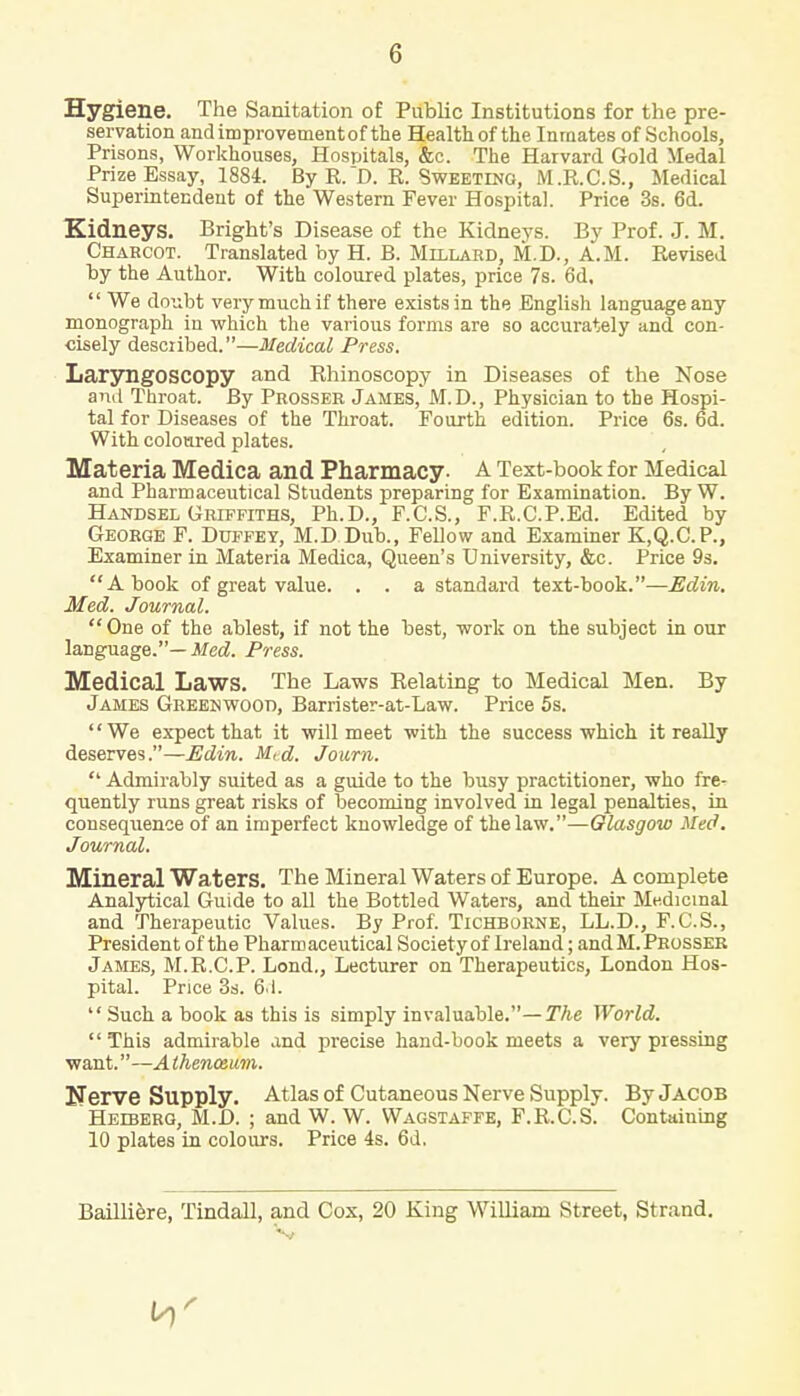 Hygiene. The Sanitation of Public Institutions for the pre- servation and improvement of the Health of the Inmates of Schools, Prisons, Workhouses, Hospitals, &c. The Harvard Gold Medal Prize Essay, 1884. By R.D. R. Sweeting, M.R.C.S., Medical Superintendent of the Western Fever Hospital. Price 3s. 6d. Kidneys. Bright's Disease of the Kidneys. By Prof. J. M. Charcot. Translated by H. B. Millard, M.D., A.M. Revised by the Author. With coloured plates, price 7s. 6d,  We doubt very much if there exists in the English language any monograph in which the various forms are so accurately and con- cisely described.—Medical Press. Laryngoscopy and Rhinoscopy in Diseases of the Nose and Throat. By Prosser James, M.D., Physician to the Hospi- tal for Diseases of the Throat. Fourth edition. Price 6s. 6d. With coloured plates. Materia Medica and Pharmacy- A Text-book for Medical and Pharmaceutical Students preparing for Examination. By W. Handsel Griffiths, Ph.D., F.C.S., F.R.C.P.Ed. Edited by George F. Duffey, M.D Dub., Fellow and Examiner K.Q.C.P., Examiner in Materia Medica, Queen's University, &c. Price 9s. A book of great value. . . a standard text-book.—Edin. Med. Journal. One of the ablest, if not the best, work on the subject in our language.— Med. Press. Medical Laws. The Laws Relating to Medical Men. By James Greenwood, Barrister-at-Law. Price 5s. We expect that it will meet with the success which it really deserves.—Edin. M,d. Journ.  Admirably suited as a guide to the busy practitioner, who fre- quently runs great risks of becoming involved in legal penalties, in consequence of an imperfect knowledge of the law.—Glasgow Med. Journal. Mineral Waters. The Mineral Waters of Europe. A complete Analytical Guide to all the Bottled Waters, and their Medicinal and Therapeutic Values. By Prof. Tichborne, LL.D., F.C.S., President of the Pharmaceutical Society of Ireland; andM. Prosser James, M.R.C.P. Lond., Lecturer on Therapeutics, London Hos- pital. Price 3s. 61.  Such a book as this is simply invaluable.— The World.  This admirable and precise hand-book meets a very pressing want.—A thenozum. Nerve Supply. Atlas of Cutaneous Nerve Supply. By JACOB Helberg, M.D. ; and W. W. Wagstaffe, F.R.C.S. Containing 10 plates in colours. Price 4s. 6d. Bailliere, Tindall, and Cox, 20 King William Street, Strand.