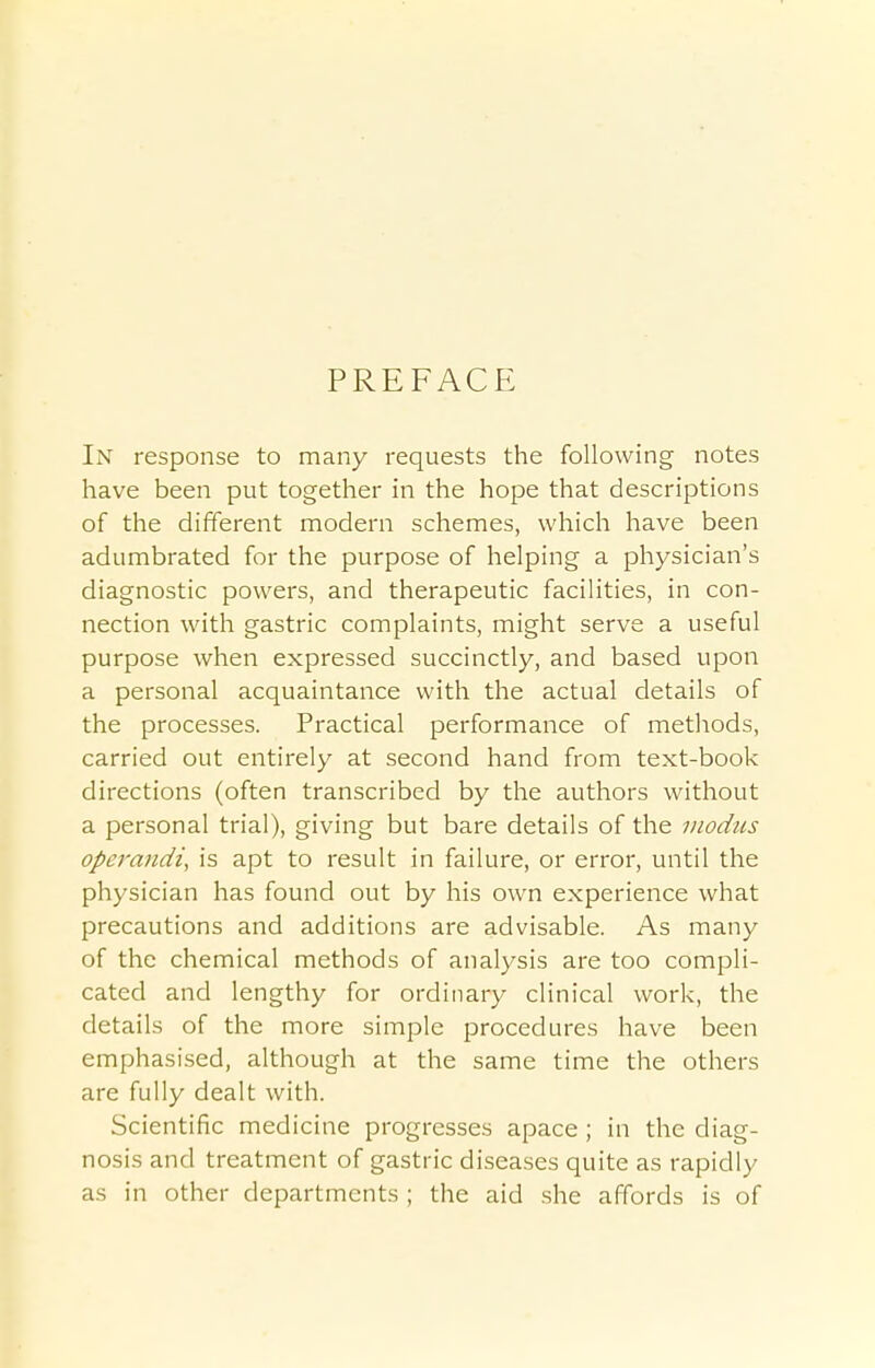 PREFACE In response to many requests the following notes have been put together in the hope that descriptions of the different modern schemes, which have been adumbrated for the purpose of helping a physician's diagnostic powers, and therapeutic facilities, in con- nection with gastric complaints, might serve a useful purpose when expressed succinctly, and based upon a personal acquaintance with the actual details of the processes. Practical performance of methods, carried out entirely at second hand from text-book directions (often transcribed by the authors without a personal trial), giving but bare details of the modus operandi, is apt to result in failure, or error, until the physician has found out by his own experience what precautions and additions are advisable. As many of the chemical methods of analysis are too compli- cated and lengthy for ordinary clinical work, the details of the more simple procedures have been emphasised, although at the same time the others are fully dealt with. Scientific medicine progresses apace ; in the diag- nosis and treatment of gastric diseases quite as rapidly as in other departments ; the aid she affords is of