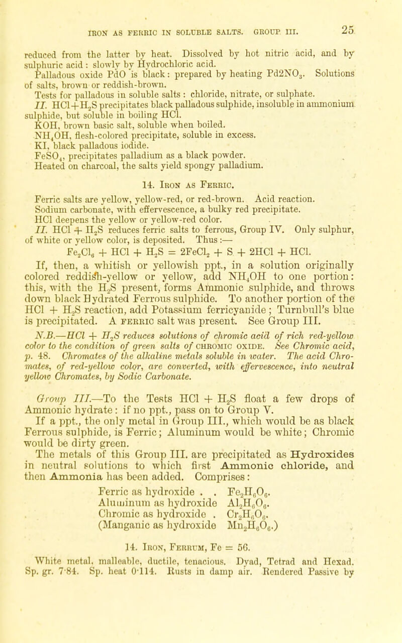 IRON AS FERRIC IN SOLUBLE SALTS. GROUP III. reduced from the latter by heat. Dissolved by hot nitric acid, and by sulphuric acid : slowly by Hydrochloric acid. Palladous oxide PdO is black: prepared by heating Pd2N03. Solutions of salts, brown or reddish-brown. Tests for palladous in soluble salts : chloride, nitrate, or sulphate. II. HC1+H2S precipitates black palladous sulphide, insoluble in ammonium sulphide, but soluble in boiling HC1. KOH, brown basic salt, soluble when boiled. NH4OH, flesh-colored precipitate, soluble in excess. KI, black palladous iodide. FeS04, precipitates palladium as a black powder. Heated on charcoal, the salts yield spongy palladium. 14. Iron as Ferric. Ferric salts are yellow, yellow-red, or red-brown. Acid reaction. Sodium carbonate, with effervescence, a bulky red precipitate. HC1 deepens the yellow or yellow-red color. II. HC1 4- n2S reduces ferric salts to ferrous, Group IV. Only sulphur, of white or yellow color, is deposited. Thus :— Fe2Cl6 + HC1 + H.S = 2FeCl2 + S + 2HC1 + HC1. If, then, a 'whitish or yellowish ppt., in a solution originally colored reddisTi-yellow or yellow, add NH4OH to one portion: this, with the H2S present, forms Amnionic sulphide, and throws down black Hydrated Ferrous sulphide. To another portion of the HC1 + H2S reaction, add Potassium ferricyanide; Turnbull's blue is precipitated. A ferhio salt was present. See Group III. N.B.—HCl 4- H2S reduces solutions of chromic acid of rich red-yellow color to the condition of green salts of chromic oxide. See Chromic acid, p. 48. Chromates of the alkaline metals soluble in water. The acid Chro- mates, of red-yellow color, are converted, with effervescence, into neutral yellow Chromates, by Sodic Carbonate. Group III.—To the Tests HCl + H2S float a few drops of Ammonic hydrate : if no ppt., pass on to Group V. If a ppt., the only metal in Group III., which would be as black Ferrous sulphide, is Ferric; Aluminum would be white; Chromic would be dirty green. The metals of this Group III. are precipitated as Hydroxides in neutral solutions to which first Ammonic chloride, and then Ammonia has been added. Comprises: Ferric as hydroxide . . Fe^O,;. Aluminum as hydroxide A12H(!06. Chromic as hydroxide . Cr2Hr,O0. (Manganic as hydroxide Mu^O,..) 14. Iron, Ferrum, Fe = 5G. White metal, malleable, ductile, tenacious. Dyad, Tetrad and Hexad. Sp. gr. 7 84. Sp. heat 0-114. llusts in damp air. Rendered Passive by