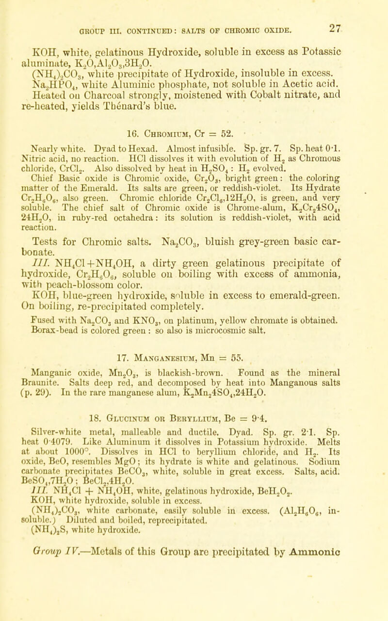 GROUP III. continued: salts of chromic oxide. KOH, white, gelatinous Hydroxide, soluble in excess as Potassic aluniinate, K20,Al.,03l3H20. (NH4),C03,~white precfpitate of Hydroxide, insoluble in excess. Na2HP04, white Aluminic phosphate, not soluble in Acetic acid. Heated ou Charcoal strongly, moistened with Cobalt nitrate, and re-heated, yields Theuard's blue. 16. Chromium, Cr = 52. Nearly white. Dyad to Hexad. Almost infusible. Sp.gr. 7. Sp. heatO'l. Nitric acid, no reaction. HC1 dissolves it with evolution of H2 as Chromous chloride, CrCl2. Also dissolved by heat in H2S04: H2 evolved. Chief Basic oxide is Chromic oxide, Cr203, bright green: the coloring matter of the Emerald. Its salts are green, or reddish-violet. Its Hydrate CrjHgO,., also green. Chromic chloride Cr2Cl0,12H2O, is green, and very soluble. The chief salt of Chromic oxide is Chrome-alum, K2Cr24S04, 24H20, in ruby-red octahedra: its solution is reddish-violet, with acid reaction. Tests for Chromic salts. Na2C03) bluish grey-green basic car- bonate. NH4Cl+NH4OH, a dirty green gelatinous precipitate of hydroxide, Cr2Ha06, soluble on boiling with excess of ammonia, with peach-blossom color. KOH, blue-green hydroxide, soluble in excess to emerald-green. On boiling, re-precipitated completely. Fused with Na2C03 and KN03, on platinum, yellow chromate is obtained. Borax-bead is colored green : so also is microcosmic salt. 17. Manganesium, Mn = 55. Manganic oxide, Mn203, is blackish-brown. Found as the mineral Braunite. Salts deep red, and decomposed by heat into Manganous salts (p. 29). In the rare manganese alum, K2Mn24S04,24H20. 18. Glucinum or Beryllium, Be = 9-4. Silver-white metal, malleable and ductile. Dyad. Sp. gr. 2-l. Sp. heat 0 4079. Like Aluminum it dissolves in Potassium hydroxide. Melts at about 1000°. Dissolves in HC1 to beryllium chloride, and H2. Its oxide, BeO, resembles MgO; its hydrate is white and gelatinous. Sodium carbonate precipitates BeC03, white, soluble in great excess. Salts, acid. BeSO„7H20; BeCl2,4H20. III. NH4C1 + NH4OH, white, gelatinous hydroxide, BeH202. KOH, white hydroxide, soluble in excess. (NH4)jC03, white carbonate, easily soluble in excess. (AljlLjO,,, in- soluble.) Diluted and boiled, reprecipitated. (NH4)2S, white hydroxide. Group IV.—Metals of this Group are precipitated by Amnionic