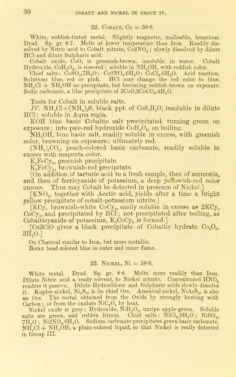 COBALT AND NICKEL IN GROUP IV. 22. Cobalt, Co = 58-6. White, reddish-tinted metal. Slightly magnetic, malleable, tenacious. Dyad. Sp. gr. 8'7. Melts at lower temperature than Iron. Readily dis- solved by Nitric acid to Cobalt nitrate, Co2N03; slowly dissolved by dilute HC1 and dilute Sulphuric acid. .Cobalt oxide, CoO, is greenish-brown, insoluble in water. Cobalt Hydroxide, CoH,02, is rose-red; soluble in NH4OH, with reddish color. Chief salts: CoS04,7H?0; Co2N03,6H20; CoCl2.6H20. Acid reaction. Solutions blue, red or pink. HC1 may change the red color to blue. NH4C1 -f- NH4OH no precipitate, but becoming reddish-brown on exposure. Sodic carbonate, a lilac precipitate of 3CoO,2CoC03,-iH20. Tests for Cobalt in soluble salts. IV. NH4C1+(NH4)2S, black ppt. of CoS,H20, insoluble in dilute HC1: soluble in Aqua regia. KOH blue basic Cobaltic salt precipitated, turning green on exposure; into pale-red hydroxide CoH202, on boiling. NH4OH, blue basic salt, readily soluble in excess, ■with greenish color, browning on exposure; ultimately red. (NH4)2C03, peach-colored basic carbonate, readily soluble in excess with magenta color. K4FeCy6, greenish precipitate. K3FeCy6, brownish-red precipitate. [On addition of tartaric acid to a fresh sample, then of ammonia, and then of ferricyanide of potassium, a deep yellowish-red color ensues. Thus may Cobalt be detected in presence of Nickel.] KN02, together with Acetic acid, yields after a time a bright yellow precipitate of cobalt-potassium nitrite.] [KCy, brownish-white CoCy2, easily soluble in excess as 2KCy, CoCy2, and precipitated by HC1; not precipitated after boiling, as Cobalticyanide of potassium, K3CoCy6 is formed.] [Ca2C10 gives a black precipitate of Cobaltic hydrate Co.,03. 3H20.] On Charcoal similar to Iron, but more metallic. Borax bead colored blue in outer and inner flame. 23. Nickel, Ni = 58-6. White metal. Dyad. Sp. gr. 8-8. Melts more readily than Iron. Dilute Nitric acid a ready solvent, to Nickel nitrate. Concentrated HN03 renders it passive. Dilute Hydrochloric and Sulphuric acids slowly dissolve it. Kupfer-nickel, Ni2S2, is its chief Ore. Arsenical nickel, NiAsS2, is also an Ore. The metal obtained from the Oxide by strongly heating with Carbon; or from the oxalate NiC204 by heat. Nickel oxide is grey; Hydroxide, NiH202, unripe apple-green. Soluble salts are green, and redden litmus. Chief salts: NiCl2,9H20 ; NiS04, 7H20 ; Ni2N03,6H20. Sodium carbonate precipitates green basic carbonate. NH4C1 + NH4OH, a plum-colored liquid, so that Nickel is really detected in Group III.