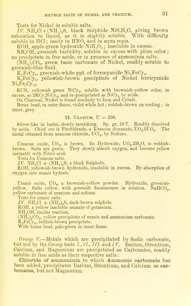 Tests for Nickel in soluble salts. IV. NH4Cl + (NH.t)2S, black Sulphide NiS,H20, giving brown coloration to liquid, as it is slightly soluble. With difficulty soluble in HC1; easily in HN03 and in aqua regia. KOH, apple-green hydroxide NiH202; insoluble in excess. NH4OH, greenish turbidity, soluble in excess with plum color; no precipitate in free acids, or in presence of ammonium salts. (NH4)2C03, green basic carbonate of Nickel, readily soluble to greenish-blue fluid. K4FeCy6, greenish-white ppt. of ferrocyanide NioFeCy6. K3FeCy6, yellowish-brown precipitate of Nickel ferricyanide Ni3Fe2Cy12. KCN, yellowish green NiCy2, soluble with brownish-yellow color, in excess, as 2KCy,NiCy2, and re-precipitated as NiCy2 by acids. On Charcoal, Nickel is found similarly to Iron and Cobalt. Borax bead, in outer flame, violet while hot; reddish-brown on cooling ; in inner, grey. 24. Uranium, U = 238. Silver-like in lustre, slowly tarnishing. Sp. gr. 187. Eeadily dissolved by acids. Chief ore is Pitchblende, a Uranous diuranate, U02,2U03. The metal obtained from uranous chloride, UC14, by Sodium. Uranous oxide, U02, is brown. Its Hydroxide, U02.2H20, is reddish- brown. Salts are green. They slowly absorb oxygen, and become yellow instantly with Nitric acid. Tests for Uranous salts. IV. NH4C1 + (NH4)2S, a black Sulphide. KOH, yellowish-brown hydroxide, insoluble in excess. By absorption of oxygen into uranic hydrate. Uranic oxide, U03, a brownish-yellow powder. Hydroxide, greenish- yellow. Salts yellow, with greenish fluorescence in solution. NaHC03, yellow carbonate of uranium and sodium. Tests for uranic salts. IV. NH4C1 + (NH4)2S, dark-brown sulphide. KOH, a yellow insoluble uranate of potassium. NH4OH, similar reaction. (NH4)2C03, yellow precipitate of uranic and ammonium carbonate. K,PeCy„, reddish-brown precipitate. With borax bead, palc-green in inner flame. Group V.—Metals which are precipitated by Sodic carbonate, but not by the Group tests /., III. and 1 V. Barium, Strontium, Calcium, and Magnesium are precipitated as Carbonates, readily soluble in free acids as their respective salts: Chloride of ammonium to which Ammonic carbonate has been added, precipitates Barium, Strontium, and Calcium as car- bonates, but not Magnesium.
