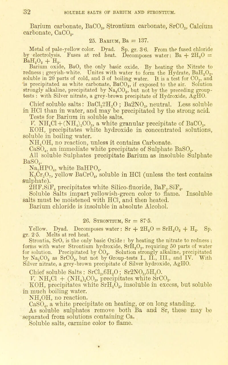 Barium carbonate, BaCOs, strontium carbonate, SrC03, Calcium carbonate, CaC08. 25. Barium, Ba = 137. Metal of pale-yellow color. Dyad. Sp. gr. 3 6. From the fused chloride by electrolysis. Fuses at red heat. Decomposes water: Ba + 2H„0 = BaH202 + H?. Barium oxide, BaO, the only basic oxide. By heating the Nitrate to redness ; greyish-white. Unites with water to form the Hydrate, BaH202. soluble in 20 parts of cold, and 3 of boiling water. It is a test for C02, and is precipitated as white carbonate, BaC03, if exposed to the air. Solution strongly alkaline, precipitated by Na2C03, but not by the preceding group- tests : with Silver nitrate, a grey-brown precipitate of Hydroxide, AgHO. Chief soluble salts: BaCl22H20 ; Ba2N03, neutral. Less soluble in HC1 than in water, and may be precipitated by the strong acid. Tests for Barium in soluble salts. V. NH4C1 + (NH4).2C03, a white granular precipitate of BaC03. KOH, precipitates white hydroxide in concentrated solutions, soluble in boiling water. NH4OH, no reaction, unless it contains Carbonate. CaS04, an immediate white precipitate of Sulphate BaS04. All soluble Sulphates precipitate Barium as insoluble Sulphate BaS04. Na2HP04, white BaHP04. K,Cr207, yellow BaCr04, soluble in HC1 (unless the test contains sulphate). 2HF,SiF4 precipitates white Silico-fluoride, BaF2.SiF4. Soluble Salts impart yellowish-green color to flame. Insoluble salts must be moistened with HC1, and then heated. Barium chloride is insoluble in absolute Alcohol. 26. Strontium, Sr = 87-5. Yellow. Dyad. Decomposes water: Sr + 2H20 = SrH202 + H2. Sp. gr. 2 o. Melts at red heat. Strontia, SrO, is the only basic Oxide : by heating the nitrate to redness ; forins with water Strontium hydroxide, Srfi202, requiring 50 parts of water for solution. Precipitated by C02. Solution strongly alkaline, precipitated by Na2C03 as SrC03, but not by Group-tests I., II., III., and IV. With Silver nitrate, a grey-brown precipitate of Silver hydroxide, AgHO. Chief soluble Salts : SrCl2,6H20; Sr2N03,5H,0. V. NH4C1 + (NH4)2C08, precipitates white S~rC03. KOH, precipitates white SrH202, insoluble in excess, but soluble in much boiling water. NH4OH, no reaction. CaS04, a white precipitate on heating, or on long standing. As soluble sulphates remove both Ba and Sr, these may be separated from solutions containing Ca. Soluble salts, carmine color to flame.